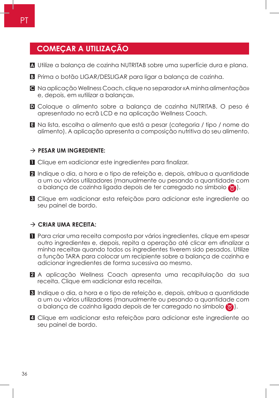 Utilize a balança de cozinha NUTRITAB sobre uma superfície dura e plana.Prima o botão LIGAR/DESLIGAR para ligar a balança de cozinha.Na aplicação Wellness Coach, clique no separador «A minha alimentação» e, depois, em «utilizar a balança».Coloque o alimento sobre a balança de cozinha NUTRITAB. O peso é apresentado no ecrã LCD e na aplicação Wellness Coach.Na lista, escolha o alimento que está a pesar (categoria / tipo / nome do alimento). A aplicação apresenta a composição nutritiva do seu alimento.  PESAR UM INGREDIENTE:  Clique em «adicionar este ingrediente» para nalizar. Indique o dia, a hora e o tipo de refeição e, depois, atribua a quantidade a um ou vários utilizadores (manualmente ou pesando a quantidade com a balança de cozinha ligada depois de ter carregado no símbolo  ).Clique em «adicionar esta refeição» para adicionar este ingrediente ao seu painel de bordo. CRIAR UMA RECEITA: Para criar uma receita composta por vários ingredientes, clique em «pesar outro ingrediente» e, depois, repita a operação até clicar em «nalizar a minha receita» quando todos os ingredientes tiverem sido pesados. Utilize a função TARA para colocar um recipiente sobre a balança de cozinha e adicionar ingredientes de forma sucessiva ao mesmo.A aplicação Wellness Coach apresenta uma recapitulação da sua receita. Clique em «adicionar esta receita».Indique o dia, a hora e o tipo de refeição e, depois, atribua a quantidade a um ou vários utilizadores (manualmente ou pesando a quantidade com a balança de cozinha ligada depois de ter carregado no símbolo  ).Clique em «adicionar esta refeição» para adicionar este ingrediente ao seu painel de bordo.COMEÇAR A UTILIZAÇÃOA11B232C34DEPT36