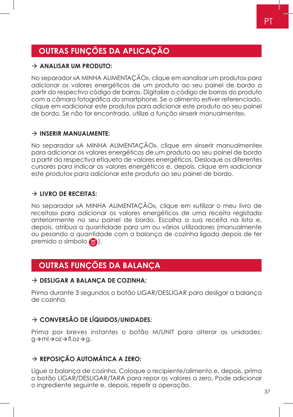 OUTRAS FUNÇÕES DA APLICAÇÃOOUTRAS FUNÇÕES DA BALANÇA ANALISAR UM PRODUTO: No separador «A MINHA ALIMENTAÇÃO», clique em «analisar um produto» para adicionar os valores energéticos de um produto ao seu painel de bordo a partir do respectivo código de barras. Digitalize o código de barras do produto com a câmara fotográca do smartphone. Se o alimento estiver referenciado, clique em «adicionar este produto» para adicionar este produto ao seu painel de bordo. Se não for encontrado, utilize a função «inserir manualmente». INSERIR MANUALMENTE: No separador «A MINHA ALIMENTAÇÃO», clique em «inserir manualmente» para adicionar os valores energéticos de um produto ao seu painel de bordo a partir da respectiva etiqueta de valores energéticos. Desloque os diferentes cursores para indicar os valores energéticos e, depois, clique em «adicionar este produto» para adicionar este produto ao seu painel de bordo.  LIVRO DE RECEITAS:No separador «A MINHA ALIMENTAÇÃO», clique em «utilizar o meu livro de receitas» para adicionar os valores energéticos de uma receita registada anteriormente no seu painel de bordo. Escolha a sua receita na lista e, depois, atribua a quantidade para um ou vários utilizadores (manualmente ou pesando a quantidade com a balança de cozinha ligada depois de ter premido o símbolo  ). DESLIGAR A BALANÇA DE COZINHA: Prima durante 3 segundos o botão LIGAR/DESLIGAR para desligar a balança de cozinha. CONVERSÃO DE LÍQUIDOS/UNIDADES:Prima por breves instantes o botão M/UNIT para alterar as unidades: gmloz.ozg. REPOSIÇÃO AUTOMÁTICA A ZERO:Ligue a balança de cozinha. Coloque o recipiente/alimento e, depois, prima o botão LIGAR/DESLIGAR/TARA para repor os valores a zero. Pode adicionar o ingrediente seguinte e, depois, repetir a operação.PT37