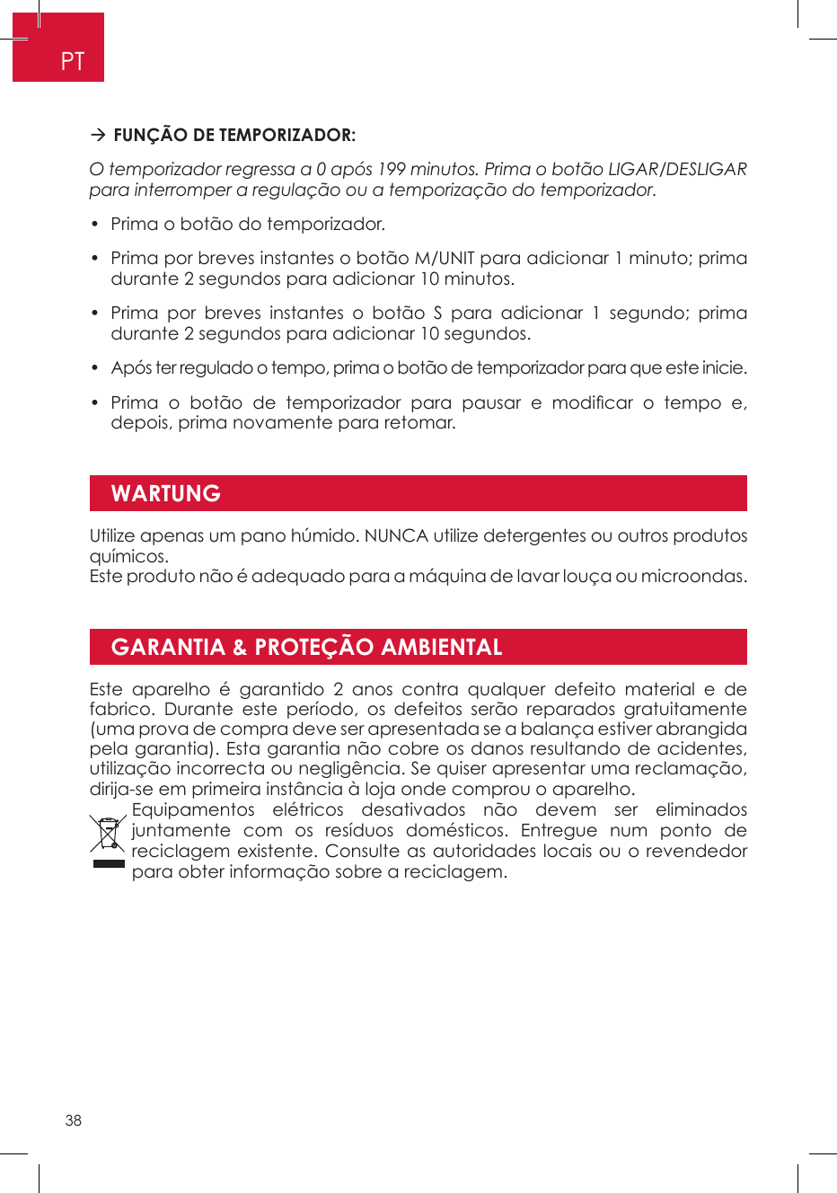 GARANTIA &amp; PROTEÇÃO AMBIENTAL FUNÇÃO DE TEMPORIZADOR: O temporizador regressa a 0 após 199 minutos. Prima o botão LIGAR/DESLIGAR para interromper a regulação ou a temporização do temporizador. •  Prima o botão do temporizador. •  Prima por breves instantes o botão M/UNIT para adicionar 1 minuto; prima durante 2 segundos para adicionar 10 minutos. •  Prima por breves instantes o botão S para adicionar 1 segundo; prima durante 2 segundos para adicionar 10 segundos. •  Após ter regulado o tempo, prima o botão de temporizador para que este inicie. •  Prima  o  botão  de  temporizador  para  pausar  e  modicar  o  tempo  e, depois, prima novamente para retomar.WARTUNGUtilize apenas um pano húmido. NUNCA utilize detergentes ou outros produtos químicos.Este produto não é adequado para a máquina de lavar louça ou microondas.Este aparelho é garantido 2 anos contra qualquer defeito material e de fabrico. Durante este período, os defeitos serão reparados gratuitamente (uma prova de compra deve ser apresentada se a balança estiver abrangida pela garantia). Esta garantia não cobre os danos resultando de acidentes, utilização incorrecta ou negligência. Se quiser apresentar uma reclamação, dirija-se em primeira instância à loja onde comprou o aparelho.Equipamentos elétricos desativados não devem ser eliminados juntamente com os resíduos domésticos. Entregue num ponto de reciclagem existente. Consulte as autoridades locais ou o revendedor para obter informação sobre a reciclagem.PT38