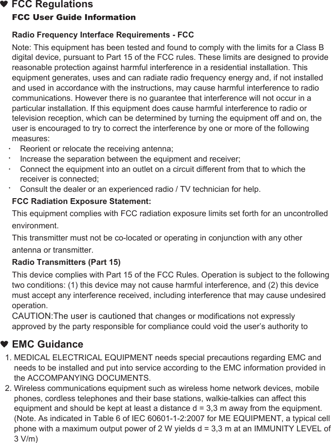 EMC Guidance1. MEDICAL ELECTRICAL EQUIPMENT needs special precautions regarding EMC and     needs to be installed and put into service according to the EMC information provided in     the ACCOMPANYING DOCUMENTS. 2. Wireless communications equipment such as wireless home network devices, mobile     phones, cordless telephones and their base stations, walkie-talkies can affect this     equipment and should be kept at least a distance d = 3,3 m away from the equipment.    (Note. As indicated in Table 6 of IEC 60601-1-2:2007 for ME EQUIPMENT, a typical cell     phone with a maximum output power of 2 W yields d = 3,3 m at an IMMUNITY LEVEL of     3 V/m)FCC User Guide InformationRadio Frequency Interface Requirements - FCCNote: This equipment has been tested and found to comply with the limits for a Class B digital device, pursuant to Part 15 of the FCC rules. These limits are designed to provide reasonable protection against harmful interference in a residential installation. This equipment generates, uses and can radiate radio frequency energy and, if not installed and used in accordance with the instructions, may cause harmful interference to radio communications. However there is no guarantee that interference will not occur in a particular installation. If this equipment does cause harmful interference to radio or television reception, which can be determined by turning the equipment off and on, the user is encouraged to try to correct the interference by one or more of the following measures:Reorient or relocate the receiving antenna;Increase the separation between the equipment and receiver;Connect the equipment into an outlet on a circuit different from that to which the receiver is connected;Consult the dealer or an experienced radio / TV technician for help.FCC Radiation Exposure Statement:This equipment complies with FCC radiation exposure limits set forth for an uncontrolled environment.This transmitter must not be co-located or operating in conjunction with any other antenna or transmitter.Radio Transmitters (Part 15)This device complies with Part 15 of the FCC Rules. Operation is subject to the following two conditions: (1) this device may not cause harmful interference, and (2) this device must accept any interference received, including interference that may cause undesired operation.CAUTION:The user is cautioned that changes or modifications not expressly approved by the party responsible for compliance could void the user’s authority to FCC Regulations