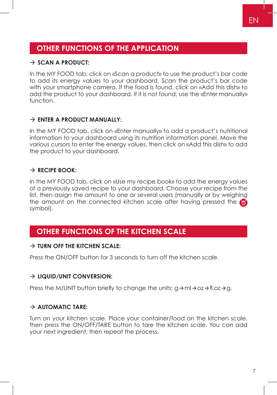 OTHER FUNCTIONS OF THE APPLICATIONOTHER FUNCTIONS OF THE KITCHEN SCALE SCAN A PRODUCT: In the MY FOOD tab, click on «Scan a product» to use the product’s bar code to add its energy values to your dashboard. Scan the product’s bar code with your smartphone camera. If the food is found, click on «Add this dish» to add the product to your dashboard. If it is not found, use the «Enter manually» function. ENTER A PRODUCT MANUALLY: In the MY FOOD tab, click on «Enter manually» to add a product’s nutritional information to your dashboard using its nutrition information panel. Move the various cursors to enter the energy values, then click on «Add this dish» to add the product to your dashboard.  RECIPE BOOK: In the MY FOOD tab, click on «Use my recipe book» to add the energy values of a previously saved recipe to your dashboard. Choose your recipe from the list, then assign the amount to one or several users (manually or by weighing the amount on the connected kitchen scale after having pressed the   symbol). TURN OFF THE KITCHEN SCALE: Press the ON/OFF button for 3 seconds to turn off the kitchen scale. LIQUID/UNIT CONVERSION: Press the M/UNIT button briey to change the units: gmloz.ozg. AUTOMATIC TARE:Turn on your kitchen scale. Place your container/food on the kitchen scale, then press the ON/OFF/TARE button to tare the kitchen scale. You can add your next ingredient, then repeat the process.EN7