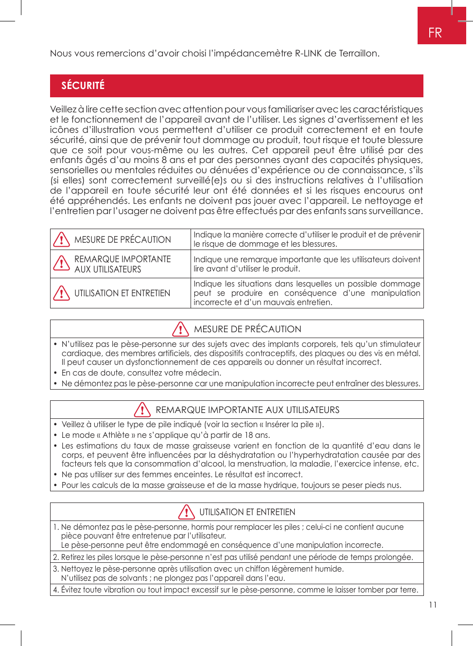 11FRNous vous remercions d’avoir choisi l’impédancemètre R-LINK de Terraillon�Veillez à lire cette section avec attention pour vous familiariser avec les caractéristiques et le fonctionnement de l’appareil avant de l’utiliser� Les signes d’avertissement et les icônes d’illustration vous permettent d’utiliser ce produit correctement et en toute sécurité, ainsi que de prévenir tout dommage au produit, tout risque et toute blessure que ce soit pour vous-même ou les autres� Cet appareil peut être utilisé par des enfants âgés d’au moins 8 ans et par des personnes ayant des capacités physiques, sensorielles ou mentales réduites ou dénuées d’expérience ou de connaissance, s’ils (si elles) sont correctement surveillé(e)s ou si des instructions relatives à l’utilisation de l’appareil en toute sécurité leur ont été données et si les risques encourus ont été appréhendés� Les enfants ne doivent pas jouer avec l’appareil� Le nettoyage et l’entretien par l’usager ne doivent pas être effectués par des enfants sans surveillance�  MESURE DE PRÉCAUTIONIndique la manière correcte d’utiliser le produit et de prévenir le risque de dommage et les blessures�   REMARQUE IMPORTANTE    AUX UTILISATEURSIndique une remarque importante que les utilisateurs doivent lire avant d’utiliser le produit�  UTILISATION ET ENTRETIENIndique les situations dans lesquelles un possible dommage peut se produire en conséquence d’une manipulation incorrecte et d’un mauvais entretien�  MESURE DE PRÉCAUTION•  N’utilisez pas le pèse-personne sur des sujets avec des implants corporels, tels qu’un stimulateur cardiaque, des membres artificiels, des dispositifs contraceptifs, des plaques ou des vis en métal� Il peut causer un dysfonctionnement de ces appareils ou donner un résultat incorrect�•  En cas de doute, consultez votre médecin�•  Ne démontez pas le pèse-personne car une manipulation incorrecte peut entraîner des blessures�  REMARQUE IMPORTANTE AUX UTILISATEURS•  Veillez à utiliser le type de pile indiqué (voir la section « Insérer la pile »)�•  Le mode « Athlète » ne s’applique qu’à partir de 18 ans�•  Les estimations du taux de masse graisseuse varient en fonction de la quantité d’eau dans le corps, et peuvent être influencées par la déshydratation ou l’hyperhydratation causée par des facteurs tels que la consommation d’alcool, la menstruation, la maladie, l’exercice intense, etc�•  Ne pas utiliser sur des femmes enceintes� Le résultat est incorrect�•  Pour les calculs de la masse graisseuse et de la masse hydrique, toujours se peser pieds nus�  UTILISATION ET ENTRETIEN1�  Ne démontez pas le pèse-personne, hormis pour remplacer les piles ; celui-ci ne contient aucune pièce pouvant être entretenue par l’utilisateur� Le pèse-personne peut être endommagé en conséquence d’une manipulation incorrecte�2�  Retirez les piles lorsque le pèse-personne n’est pas utilisé pendant une période de temps prolongée�3�  Nettoyez le pèse-personne après utilisation avec un chiffon légèrement humide�  N’utilisez pas de solvants ; ne plongez pas l’appareil dans l’eau�4�  Évitez toute vibration ou tout impact excessif sur le pèse-personne, comme le laisser tomber par terre�SÉCURITÉ