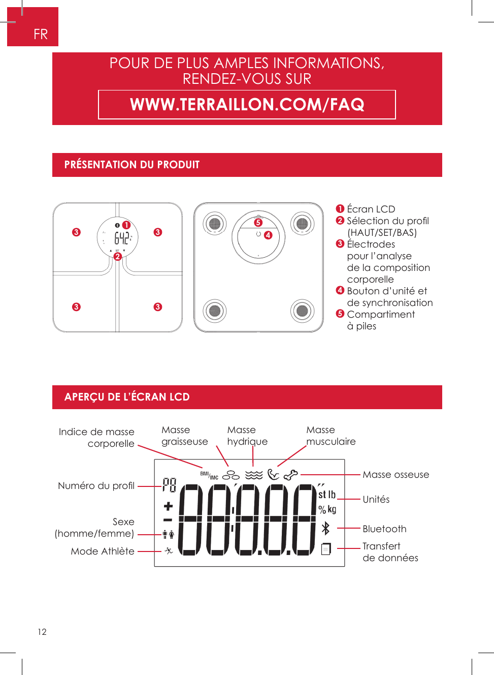 121    Écran LCD2  Sélection du pro l(HAUT/SET/BAS)3   Électrodes pour l’analyse de la composition corporelle4  Bouton d’unité et de synchronisation5   Compartiment à pilesIndice de masse corporelleNuméro du pro lMasse osseuseUnitésBluetoothTransfert de donnéesSexe (homme/femme)Mode AthlèteMasse graisseuseMasse hydriqueMasse musculairePRÉSENTATION DU PRODUITAPERÇU DE L’ÉCRAN LCDPOUR DE PLUS AMPLES INFORMATIONS, RENDEZ-VOUS SURWWW.TERRAILLON.COM/FAQ15233334FR