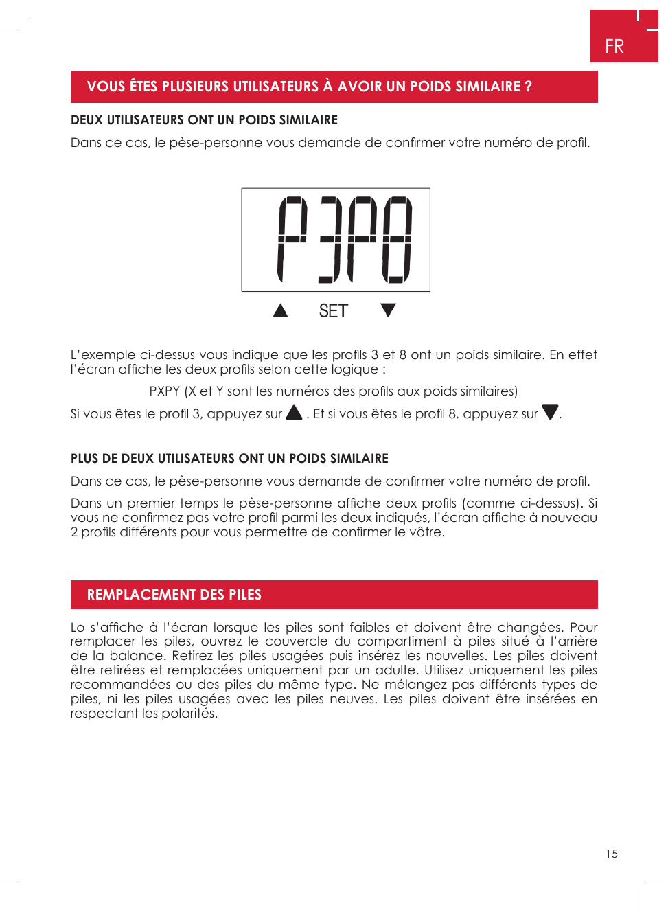 15FRDEUX UTILISATEURS ONT UN POIDS SIMILAIREDans ce cas, le pèse-personne vous demande de con rmer votre numéro de pro l.VOUS ÊTES PLUSIEURS UTILISATEURS À AVOIR UN POIDS SIMILAIRE ?L’exemple ci-dessus vous indique que les pro ls 3 et 8 ont un poids similaire. En effet l’écran af che les deux pro ls selon cette logique :PXPY (X et Y sont les numéros des pro ls aux poids similaires)Si vous êtes le pro l 3, appuyez sur   . Et si vous êtes le pro l 8, appuyez sur  �PLUS DE DEUX UTILISATEURS ONT UN POIDS SIMILAIREDans ce cas, le pèse-personne vous demande de con rmer votre numéro de pro l.Dans un premier temps le pèse-personne af che deux pro ls (comme ci-dessus). Si vous ne con rmez pas votre pro l parmi les deux indiqués, l’écran af che à nouveau 2 pro ls différents pour vous permettre de con rmer le vôtre.Lo  s’af che  à  l’écran lorsque  les  piles  sont  faibles  et  doivent être  changées.  Pour remplacer les piles, ouvrez le couvercle du compartiment à piles situé à l’arrière de la balance� Retirez les piles usagées puis insérez les nouvelles� Les piles doivent être retirées et remplacées uniquement par un adulte� Utilisez uniquement les piles recommandées ou des piles du même type� Ne mélangez pas différents types de piles, ni les piles usagées avec les piles neuves� Les piles doivent être insérées en respectant les polarités�REMPLACEMENT DES PILES