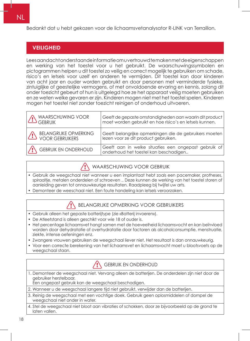 18NLBedankt dat u hebt gekozen voor de lichaamsvetanalysator R-LINK van Terraillon�Lees aandacht onderstaande informatie om u vertrouwd te maken met de eigenschappen en werking van het toestel voor u het gebruikt� De waarschuwingssymbolen en pictogrammen helpen u dit toestel zo veilig en correct mogelijk te gebruiken om schade, risico’s en letsels voor uzelf en anderen te vermijden� Dit toestel kan door kinderen van acht jaar en ouder worden gebruikt en door personen met verminderde fysieke, zintuiglijke of geestelijke vermogens, of met onvoldoende ervaring en kennis, zolang dit onder toezicht gebeurt of hun is uitgelegd hoe ze het apparaat veilig moeten gebruiken en ze weten welke gevaren er zijn� Kinderen mogen niet met het toestel spelen� Kinderen mogen het toestel niet zonder toezicht reinigen of onderhoud uitvoeren�  WAARSCHUWING VOOR GEBRUIKGeeft de gepaste omstandigheden aan waarin dit product moet worden gebruikt en hoe risico’s en letsels kunnen�   BELANGRIJKE OPMERKINGVOOR GEBRUIKERSGeeft belangrijke opmerkingen die de gebruikers moeten lezen voor ze dit product gebruiken�  GEBRUIK EN ONDERHOUDGeeft aan in welke situaties een ongepast gebruik of onderhoud het toestel kan beschadigen��  WAARSCHUWING VOOR GEBRUIK•  Gebruik de weegschaal niet wanneer u een implantaat hebt zoals een pacemaker, protheses, spiraaltje, metalen onderdelen of schroeven �� Deze kunnen de werking van het toestel storen of aanleiding geven tot onnauwkeurige resultaten� Raadpleeg bij twijfel uw arts�•  Demonteer de weeschaal niet� Een foute handeling kan letsels veroorzaken�  BELANGRIJKE OPMERKING VOOR GEBRUIKERS•  Gebruik alleen het gepaste batterijtype (zie «Batterij invoeren»)�•  De Atleetstand is alleen geschikt voor wie 18 of ouder is�•  Het percentage lichaamsvet hangt samen met de hoeveelheid lichaamsvocht en kan beïnvloed worden door dehydratatie of overhydratatie door factoren als alcoholconsumptie, menstruatie, ziekte, intense oefeningen enz�•  Zwangere vrouwen gebruiken de weegschaal liever niet� Het resultaat is dan onnauwkeurig�•  Voor een correcte berekening van het lichaamsvet en lichaamsvocht moet u blootsvoets op de weegschaal staan�  GEBRUIK EN ONDERHOUD1�  Demonteer de weegschaal niet� Vervang alleen de batterijen� De onderdelen zijn niet door de gebruiker herstelbaar� Een ongepast gebruik kan de weegschaal beschadigen�2� Wanneer u de weegschaal langere tijd niet gebruikt, verwijder dan de batterijen�3�  Reinig de weegschaal met een vochtige doek� Gebruik geen oplosmiddelen of dompel de weegschaal niet onder in water�4�  Stel de weegschaal niet bloot aan vibraties of schokken, door ze bijvoorbeeld op de grond te laten vallen�VEILIGHEIDPro elnummerGeslacht (man/vrouw)Atleetstand