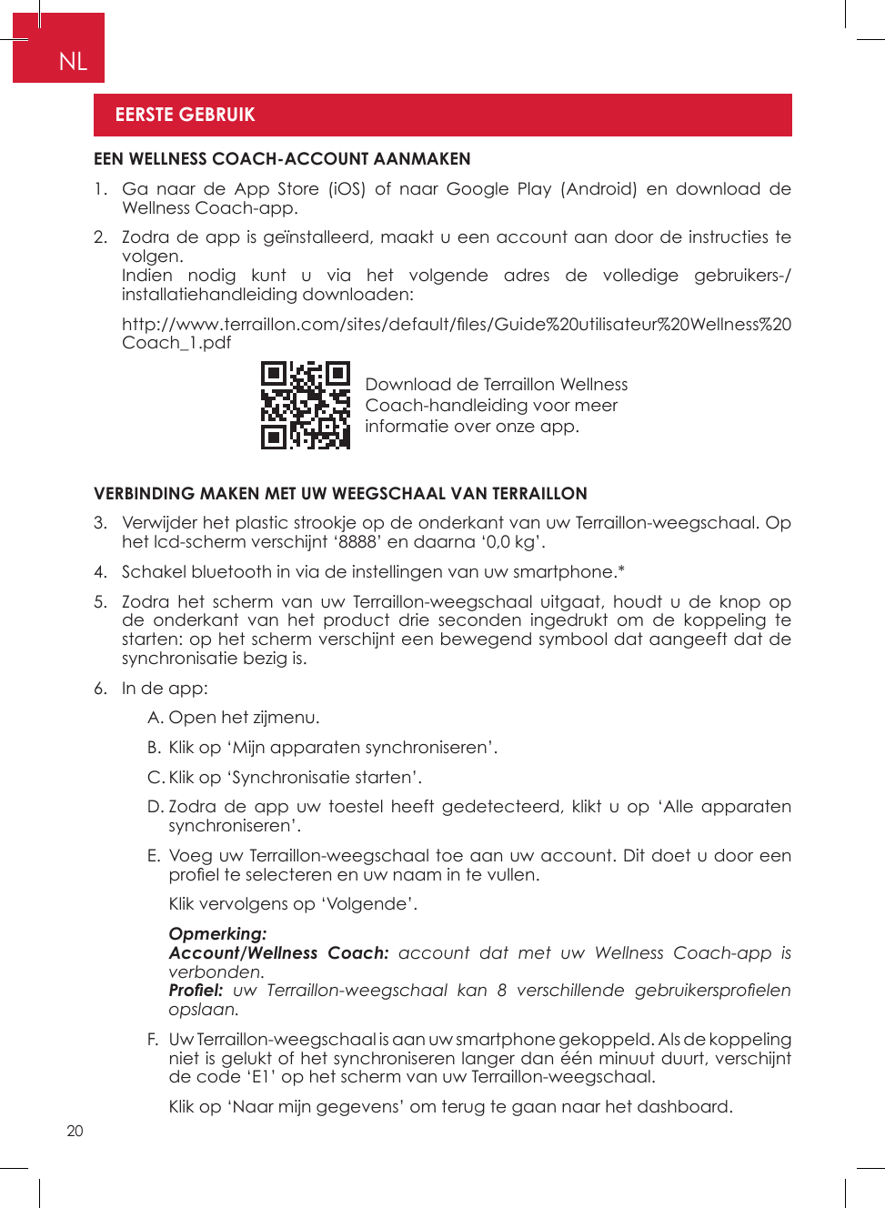20NLDownload de Terraillon Wellness Coach-handleiding voor meer informatie over onze app�VERBINDING MAKEN MET UW WEEGSCHAAL VAN TERRAILLON3�   Verwijder het plastic strookje op de onderkant van uw Terraillon-weegschaal� Op het lcd-scherm verschijnt ‘8888’ en daarna ‘0,0 kg’�4�   Schakel bluetooth in via de instellingen van uw smartphone�*5�   Zodra het scherm van uw Terraillon-weegschaal uitgaat, houdt u de knop op de onderkant van het product drie seconden ingedrukt om de koppeling te starten: op het scherm verschijnt een bewegend symbool dat aangeeft dat de synchronisatie bezig is�6�  In de app:    A� Open het zijmenu�    B� Klik op ‘Mijn apparaten synchroniseren’�    C� Klik op ‘Synchronisatie starten’�    D�  Zodra de app uw toestel heeft gedetecteerd, klikt u op ‘Alle apparaten synchroniseren’�     E�  Voeg uw Terraillon-weegschaal toe aan uw account� Dit doet u door een proel te selecteren en uw naam in te vullen.      Klik vervolgens op ‘Volgende’�    Opmerking:       Account/Wellness  Coach: account dat met uw Wellness Coach-app is verbonden.      Proel:  uw  Terraillon-weegschaal  kan  8  verschillende  gebruikersproelen opslaan.    F�   Uw Terraillon-weegschaal is aan uw smartphone gekoppeld� Als de koppeling niet is gelukt of het synchroniseren langer dan één minuut duurt, verschijnt de code ‘E1’ op het scherm van uw Terraillon-weegschaal�      Klik op ‘Naar mijn gegevens’ om terug te gaan naar het dashboard� EEN WELLNESS COACH-ACCOUNT AANMAKEN1�   Ga naar de App Store (iOS) of naar Google Play (Android) en download de Wellness Coach-app�2�   Zodra de app is geïnstalleerd, maakt u een account aan door de instructies te volgen�    Indien nodig kunt u via het volgende adres de volledige gebruikers-/installatiehandleiding downloaden:   http://www.terraillon.com/sites/default/les/Guide%20utilisateur%20Wellness%20Coach_1�pdfEERSTE GEBRUIK