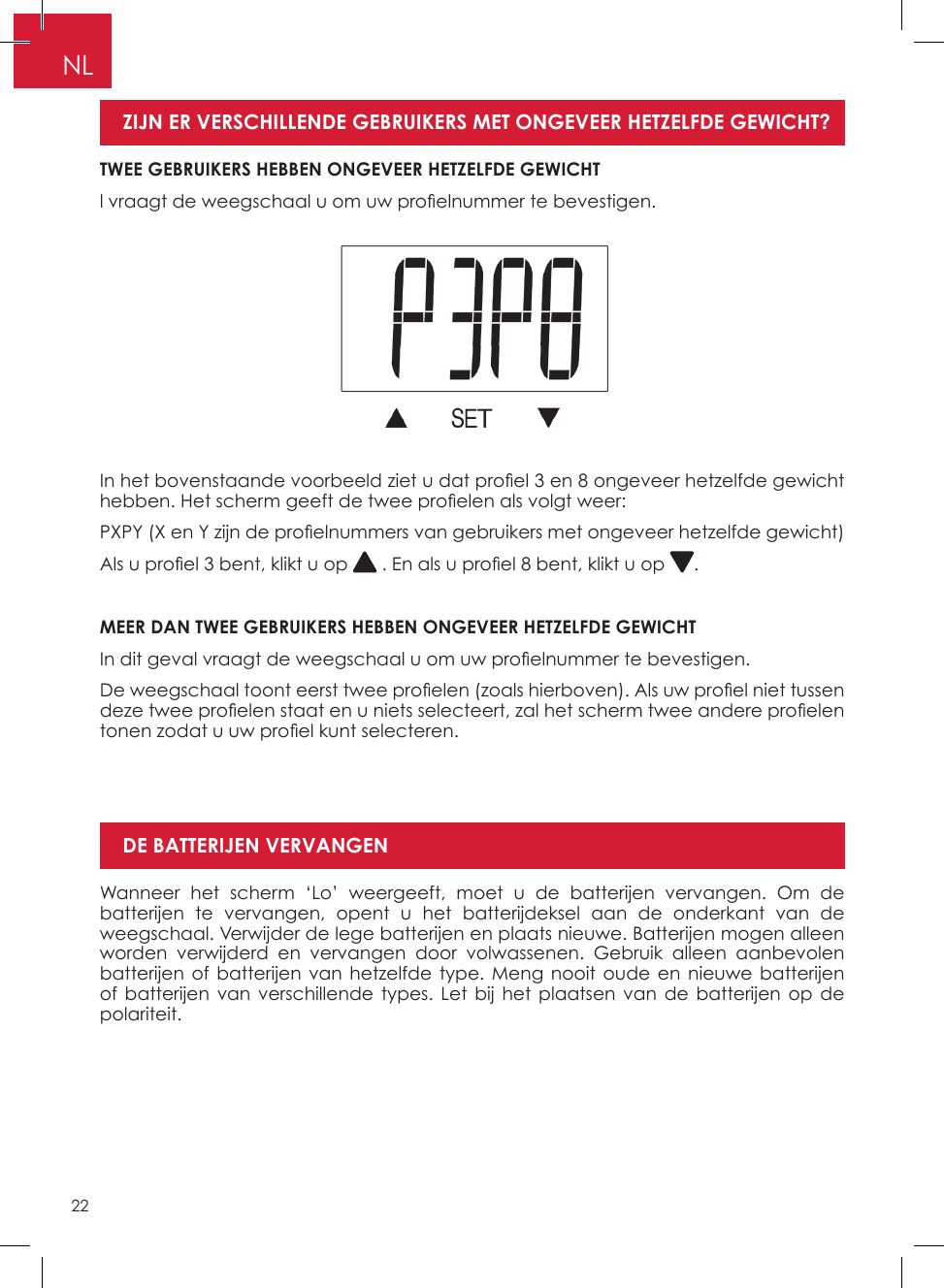 22NLWanneer het scherm ‘Lo’ weergeeft, moet u de batterijen vervangen� Om de batterijen te vervangen, opent u het batterijdeksel aan de onderkant van de weegschaal� Verwijder de lege batterijen en plaats nieuwe� Batterijen mogen alleen worden verwijderd en vervangen door volwassenen� Gebruik alleen aanbevolen batterijen of batterijen van hetzelfde type� Meng nooit oude en nieuwe batterijen of batterijen van verschillende types� Let bij het plaatsen van de batterijen op de polariteit�DE BATTERIJEN VERVANGENIn het bovenstaande voorbeeld ziet u dat pro el 3 en 8 ongeveer hetzelfde gewicht hebben. Het scherm geeft de twee pro elen als volgt weer:PXPY (X en Y zijn de pro elnummers van gebruikers met ongeveer hetzelfde gewicht)Als u pro el 3 bent, klikt u op   . En als u pro el 8 bent, klikt u op  �MEER DAN TWEE GEBRUIKERS HEBBEN ONGEVEER HETZELFDE GEWICHTIn dit geval vraagt de weegschaal u om uw pro elnummer te bevestigen.De weegschaal toont eerst twee pro elen (zoals hierboven). Als uw pro el niet tussen deze twee pro elen staat en u niets selecteert, zal het scherm twee andere pro elen tonen zodat u uw pro el kunt selecteren.TWEE GEBRUIKERS HEBBEN ONGEVEER HETZELFDE GEWICHTl vraagt de weegschaal u om uw pro elnummer te bevestigen. ZIJN ER VERSCHILLENDE GEBRUIKERS MET ONGEVEER HETZELFDE GEWICHT? 