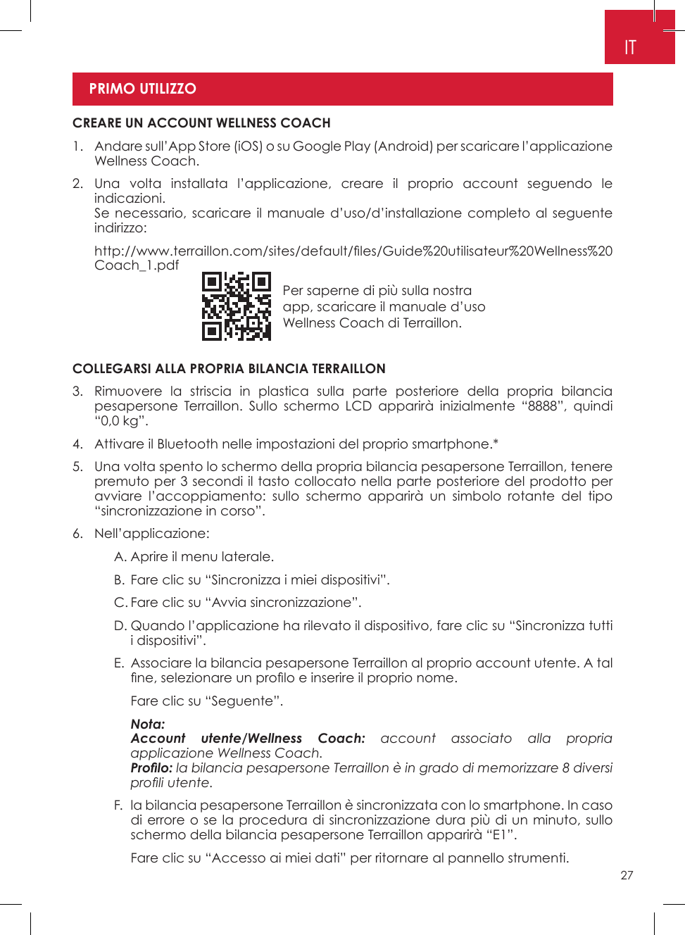 27Per saperne di più sulla nostra app, scaricare il manuale d’uso Wellness Coach di Terraillon�ITCOLLEGARSI ALLA PROPRIA BILANCIA TERRAILLON3�   Rimuovere la striscia in plastica sulla parte posteriore della propria bilancia pesapersone Terraillon� Sullo schermo LCD apparirà inizialmente “8888”, quindi “0,0 kg”�4�  Attivare il Bluetooth nelle impostazioni del proprio smartphone�*5�   Una volta spento lo schermo della propria bilancia pesapersone Terraillon, tenere premuto per 3 secondi il tasto collocato nella parte posteriore del prodotto per avviare l’accoppiamento: sullo schermo apparirà un simbolo rotante del tipo “sincronizzazione in corso”�6� Nell’applicazione:    A� Aprire il menu laterale�    B� Fare clic su “Sincronizza i miei dispositivi”�    C� Fare clic su “Avvia sincronizzazione”�    D�  Quando l’applicazione ha rilevato il dispositivo, fare clic su “Sincronizza tutti i dispositivi”�     E�   Associare la bilancia pesapersone Terraillon al proprio account utente� A tal ne, selezionare un prolo e inserire il proprio nome.      Fare clic su “Seguente”�    Nota:      Account utente/Wellness Coach: account associato alla propria applicazione Wellness Coach.      Prolo: la bilancia pesapersone Terraillon è in grado di memorizzare 8 diversi proli utente.    F�   la bilancia pesapersone Terraillon è sincronizzata con lo smartphone� In caso di errore o se la procedura di sincronizzazione dura più di un minuto, sullo schermo della bilancia pesapersone Terraillon apparirà “E1”�      Fare clic su “Accesso ai miei dati” per ritornare al pannello strumenti� CREARE UN ACCOUNT WELLNESS COACH1�   Andare sull’App Store (iOS) o su Google Play (Android) per scaricare l’applicazione Wellness Coach�2�  Una volta installata l’applicazione, creare il proprio account seguendo le indicazioni�    Se necessario, scaricare il manuale d’uso/d’installazione completo al seguente indirizzo:   http://www.terraillon.com/sites/default/les/Guide%20utilisateur%20Wellness%20Coach_1�pdfPRIMO UTILIZZO