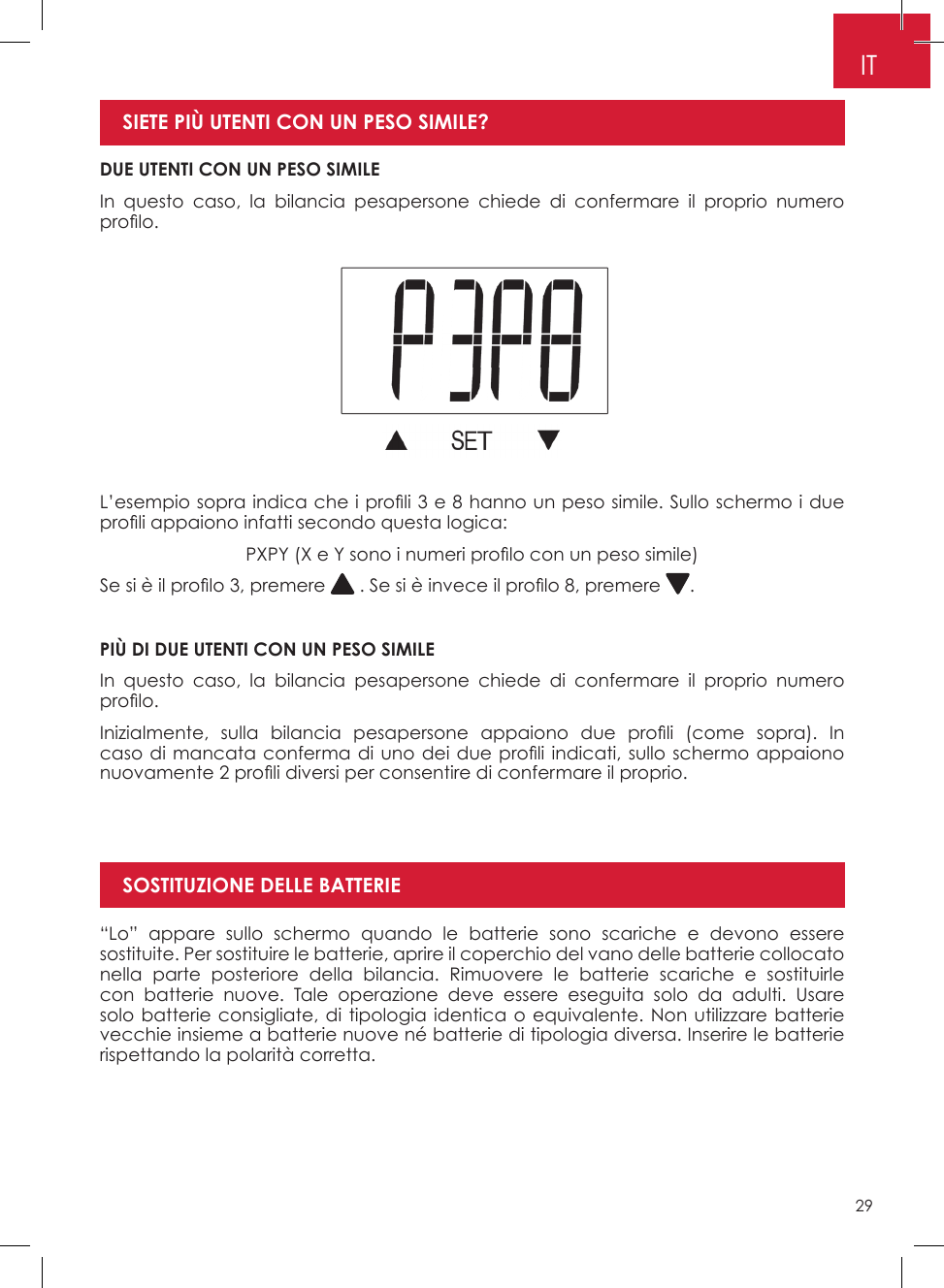 29ITDUE UTENTI CON UN PESO SIMILEIn questo caso, la bilancia pesapersone chiede di confermare il proprio numero pro lo. SIETE PIÙ UTENTI CON UN PESO SIMILE? L’esempio sopra indica che i pro li 3 e 8 hanno un peso simile. Sullo schermo i due pro li appaiono infatti secondo questa logica:PXPY (X e Y sono i numeri pro lo con un peso simile)Se si è il pro lo 3, premere   . Se si è invece il pro lo 8, premere  �PIÙ DI DUE UTENTI CON UN PESO SIMILEIn questo caso, la bilancia pesapersone chiede di confermare il proprio numero pro lo.Inizialmente,  sulla  bilancia  pesapersone  appaiono  due  pro li  (come  sopra).  In caso di mancata conferma di uno dei due pro li indicati, sullo schermo appaiono nuovamente 2 pro li diversi per consentire di confermare il proprio.“Lo” appare sullo schermo quando le batterie sono scariche e devono essere sostituite� Per sostituire le batterie, aprire il coperchio del vano delle batterie collocato nella parte posteriore della bilancia� Rimuovere le batterie scariche e sostituirle con batterie nuove� Tale operazione deve essere eseguita solo da adulti� Usare solo batterie consigliate, di tipologia identica o equivalente� Non utilizzare batterie vecchie insieme a batterie nuove né batterie di tipologia diversa� Inserire le batterie rispettando la polarità corretta�SOSTITUZIONE DELLE BATTERIE
