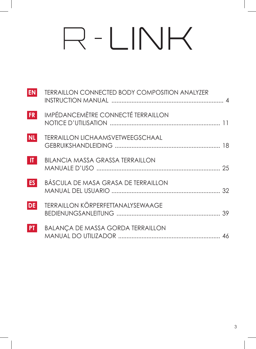 3EN   TERRAILLON CONNECTED BODY COMPOSITION ANALYZER INSTRUCTION MANUAL  ������������������������������������������������������������������� 4FR   IMPÉDANCEMÈTRE CONNECTÉ TERRAILLON NOTICE D’UTILISATION  ������������������������������������������������������������������ 11NL   TERRAILLON  LICHAAMSVETWEEGSCHAAL GEBRUIKSHANDLEIDING  ���������������������������������������������������������������  18IT   BILANCIA MASSA GRASSA TERRAILLON MANUALE D’USO  �������������������������������������������������������������������������� 25ES   BÁSCULA DE MASA GRASA DE TERRAILLON MANUAL DEL USUARIO  ����������������������������������������������������������������� 32DE   TERRAILLON  KÖRPERFETTANALYSEWAAGE BEDIENUNGSANLEITUNG  ��������������������������������������������������������������  39 PT   BALANÇA DE MASSA GORDA TERRAILLON MANUAL DO UTILIZADOR  ������������������������������������������������������������� 46