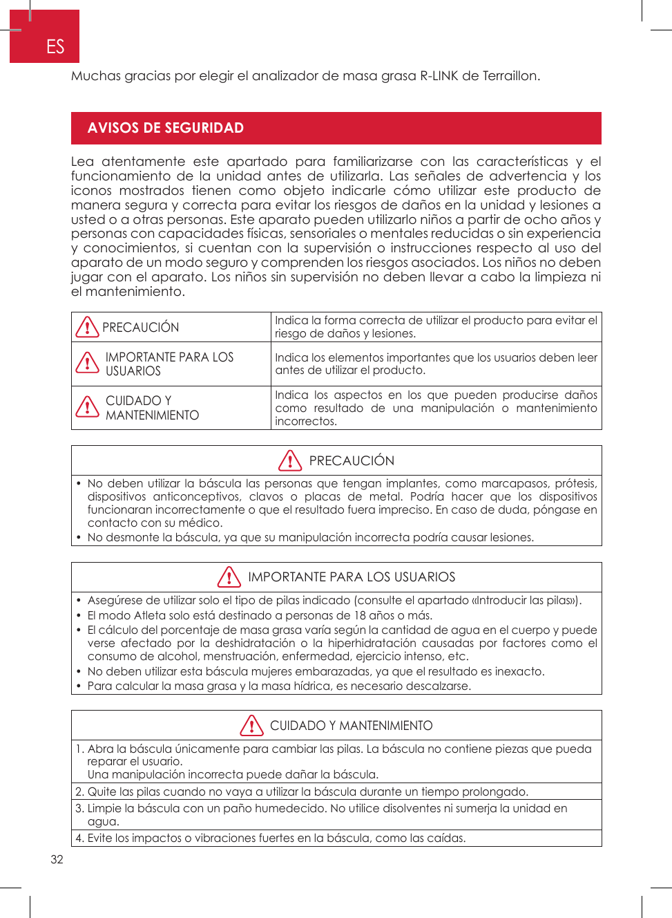 32ESMuchas gracias por elegir el analizador de masa grasa R-LINK de Terraillon�Lea atentamente este apartado para familiarizarse con las características y el funcionamiento de la unidad antes de utilizarla� Las señales de advertencia y los iconos mostrados tienen como objeto indicarle cómo utilizar este producto de manera segura y correcta para evitar los riesgos de daños en la unidad y lesiones a usted o a otras personas� Este aparato pueden utilizarlo niños a partir de ocho años y personas con capacidades físicas, sensoriales o mentales reducidas o sin experiencia y conocimientos, si cuentan con la supervisión o instrucciones respecto al uso del aparato de un modo seguro y comprenden los riesgos asociados� Los niños no deben jugar con el aparato� Los niños sin supervisión no deben llevar a cabo la limpieza ni el mantenimiento�  PRECAUCIÓNIndica la forma correcta de utilizar el producto para evitar el riesgo de daños y lesiones�   IMPORTANTE PARA LOSUSUARIOSIndica los elementos importantes que los usuarios deben leer antes de utilizar el producto�   CUIDADO Y MANTENIMIENTOIndica los aspectos en los que pueden producirse daños como resultado de una manipulación o mantenimiento incorrectos�  PRECAUCIÓN•  No deben utilizar la báscula las personas que tengan implantes, como marcapasos, prótesis, dispositivos anticonceptivos, clavos o placas de metal� Podría hacer que los dispositivos funcionaran incorrectamente o que el resultado fuera impreciso� En caso de duda, póngase en contacto con su médico�•  No desmonte la báscula, ya que su manipulación incorrecta podría causar lesiones�  IMPORTANTE PARA LOS USUARIOS•  Asegúrese de utilizar solo el tipo de pilas indicado (consulte el apartado «Introducir las pilas»)�•  El modo Atleta solo está destinado a personas de 18 años o más�•  El cálculo del porcentaje de masa grasa varía según la cantidad de agua en el cuerpo y puede verse afectado por la deshidratación o la hiperhidratación causadas por factores como el consumo de alcohol, menstruación, enfermedad, ejercicio intenso, etc�•  No deben utilizar esta báscula mujeres embarazadas, ya que el resultado es inexacto�•  Para calcular la masa grasa y la masa hídrica, es necesario descalzarse�  CUIDADO Y MANTENIMIENTO1�  Abra la báscula únicamente para cambiar las pilas� La báscula no contiene piezas que pueda reparar el usuario� Una manipulación incorrecta puede dañar la báscula�2� Quite las pilas cuando no vaya a utilizar la báscula durante un tiempo prolongado�3�  Limpie la báscula con un paño humedecido� No utilice disolventes ni sumerja la unidad en agua�4� Evite los impactos o vibraciones fuertes en la báscula, como las caídas�AVISOS DE SEGURIDADModo Atleta