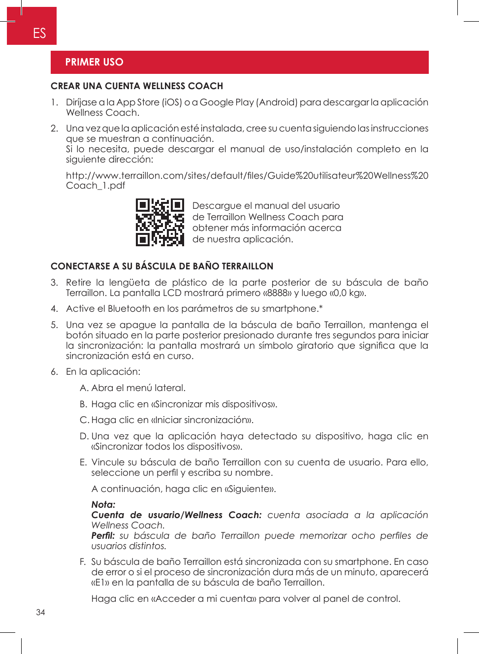 34ESDescargue el manual del usuario de Terraillon Wellness Coach para obtener más información acerca  de nuestra aplicación�CONECTARSE A SU BÁSCULA DE BAÑO TERRAILLON3�   Retire la lengüeta de plástico de la parte posterior de su báscula de baño Terraillon� La pantalla LCD mostrará primero «8888» y luego «0,0 kg»�4�  Active el Bluetooth en los parámetros de su smartphone�*5�   Una vez se apague la pantalla de la báscula de baño Terraillon, mantenga el botón situado en la parte posterior presionado durante tres segundos para iniciar la sincronización:  la pantalla mostrará  un  símbolo giratorio que  signica que la sincronización está en curso�6�  En la aplicación:    A� Abra el menú lateral�    B� Haga clic en «Sincronizar mis dispositivos»�    C� Haga clic en «Iniciar sincronización»�    D�  Una vez que la aplicación haya detectado su dispositivo, haga clic en «Sincronizar todos los dispositivos»�     E�  Vincule su báscula de baño Terraillon con su cuenta de usuario� Para ello, seleccione un perl y escriba su nombre.      A continuación, haga clic en «Siguiente»�    Nota:       Cuenta de usuario/Wellness Coach: cuenta asociada a la aplicación Wellness Coach.      Perl:  su  báscula  de  baño  Terraillon  puede  memorizar  ocho  perles  de usuarios distintos.    F�   Su báscula de baño Terraillon está sincronizada con su smartphone� En caso de error o si el proceso de sincronización dura más de un minuto, aparecerá «E1» en la pantalla de su báscula de baño Terraillon�      Haga clic en «Acceder a mi cuenta» para volver al panel de control� CREAR UNA CUENTA WELLNESS COACH1�   Diríjase a la App Store (iOS) o a Google Play (Android) para descargar la aplicación Wellness Coach�2�   Una vez que la aplicación esté instalada, cree su cuenta siguiendo las instrucciones que se muestran a continuación�    Si lo necesita, puede descargar el manual de uso/instalación completo en la siguiente dirección:   http://www.terraillon.com/sites/default/les/Guide%20utilisateur%20Wellness%20Coach_1�pdf PRIMER USO