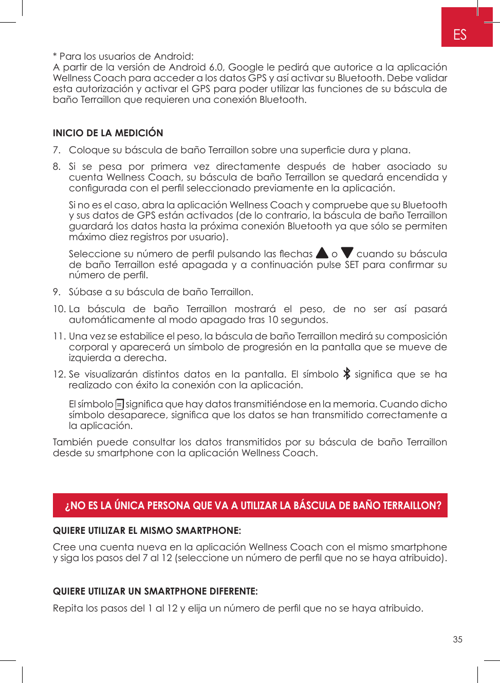 35ES* Para los usuarios de Android: A partir de la versión de Android 6�0, Google le pedirá que autorice a la aplicación Wellness Coach para acceder a los datos GPS y así activar su Bluetooth� Debe validar esta autorización y activar el GPS para poder utilizar las funciones de su báscula de baño Terraillon que requieren una conexión Bluetooth� INICIO DE LA MEDICIÓN7.  Coloque su báscula de baño Terraillon sobre una supercie dura y plana.8�   Si se pesa por primera vez directamente después de haber asociado su cuenta Wellness Coach, su báscula de baño Terraillon se quedará encendida y congurada con el perl seleccionado previamente en la aplicación.   Si no es el caso, abra la aplicación Wellness Coach y compruebe que su Bluetooth y sus datos de GPS están activados (de lo contrario, la báscula de baño Terraillon guardará los datos hasta la próxima conexión Bluetooth ya que sólo se permiten máximo diez registros por usuario)�   Seleccione su número de perl pulsando las echas   o   cuando su báscula de baño Terraillon esté apagada y a continuación pulse SET para conrmar su número de perl.9�  Súbase a su báscula de baño Terraillon�10�  La báscula de baño Terraillon mostrará el peso, de no ser así pasará automáticamente al modo apagado tras 10 segundos�11�  Una vez se estabilice el peso, la báscula de baño Terraillon medirá su composición corporal y aparecerá un símbolo de progresión en la pantalla que se mueve de izquierda a derecha�12�  Se visualizarán distintos datos en la pantalla� El símbolo    signica  que  se  ha realizado con éxito la conexión con la aplicación�   El  símbolo   signica que hay datos transmitiéndose en la memoria. Cuando dicho símbolo desaparece, signica que los datos se han transmitido correctamente a la aplicación� También puede consultar los datos transmitidos por su báscula de baño Terraillon desde su smartphone con la aplicación Wellness Coach�QUIERE UTILIZAR EL MISMO SMARTPHONE:Cree una cuenta nueva en la aplicación Wellness Coach con el mismo smartphone y siga los pasos del 7 al 12 (seleccione un número de perl que no se haya atribuido).QUIERE UTILIZAR UN SMARTPHONE DIFERENTE: Repita los pasos del 1 al 12 y elija un número de perl que no se haya atribuido.¿NO ES LA ÚNICA PERSONA QUE VA A UTILIZAR LA BÁSCULA DE BAÑO TERRAILLON? 