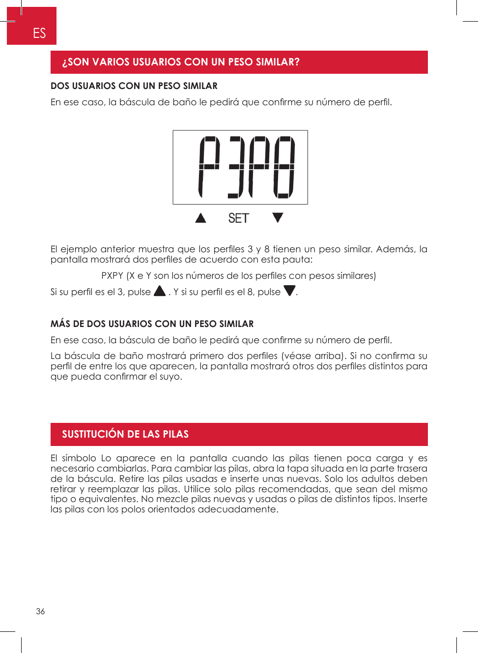36ESEl símbolo Lo aparece en la pantalla cuando las pilas tienen poca carga y es necesario cambiarlas� Para cambiar las pilas, abra la tapa situada en la parte trasera de la báscula� Retire las pilas usadas e inserte unas nuevas� Solo los adultos deben retirar y reemplazar las pilas� Utilice solo pilas recomendadas, que sean del mismo tipo o equivalentes� No mezcle pilas nuevas y usadas o pilas de distintos tipos� Inserte las pilas con los polos orientados adecuadamente�SUSTITUCIÓN DE LAS PILASEl ejemplo anterior muestra que los per les 3 y 8 tienen un peso similar. Además, la pantalla mostrará dos per les de acuerdo con esta pauta:PXPY (X e Y son los números de los per les con pesos similares)Si su per l es el 3, pulse   . Y si su per l es el 8, pulse  �MÁS DE DOS USUARIOS CON UN PESO SIMILAREn ese caso, la báscula de baño le pedirá que con rme su número de per l.La báscula de baño mostrará primero dos per les (véase arriba). Si no con rma su per l de entre los que aparecen, la pantalla mostrará otros dos per les distintos para que pueda con rmar el suyo.DOS USUARIOS CON UN PESO SIMILAREn ese caso, la báscula de baño le pedirá que con rme su número de per l. ¿SON VARIOS USUARIOS CON UN PESO SIMILAR? 