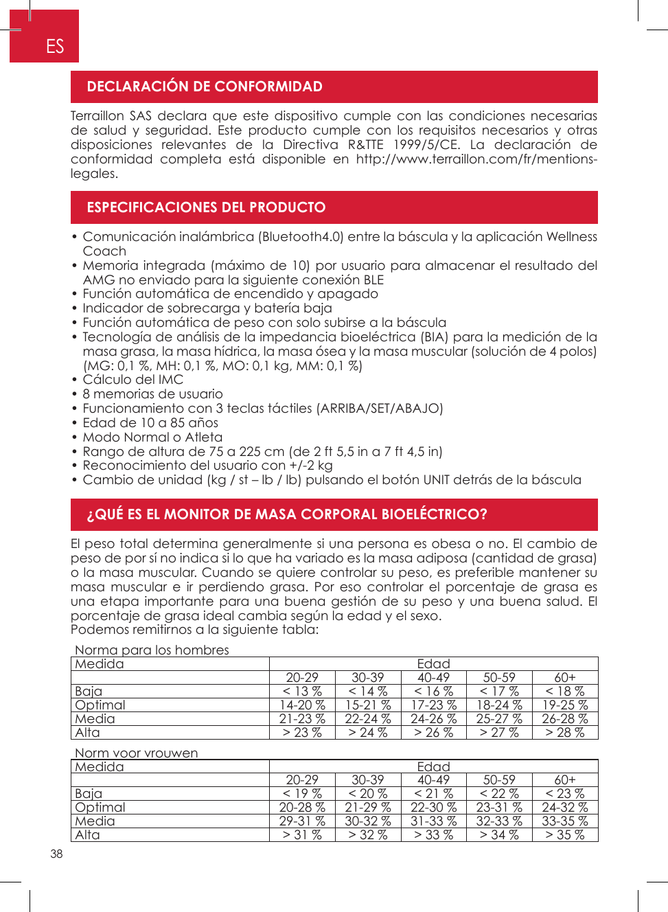 38ESTerraillon SAS declara que este dispositivo cumple con las condiciones necesarias de salud y seguridad� Este producto cumple con los requisitos necesarios y otras disposiciones relevantes de la Directiva R&amp;TTE 1999/5/CE� La declaración de conformidad completa está disponible en http://www�terraillon�com/fr/mentions-legales�El peso total determina generalmente si una persona es obesa o no� El cambio de peso de por sí no indica si lo que ha variado es la masa adiposa (cantidad de grasa) o la masa muscular� Cuando se quiere controlar su peso, es preferible mantener su masa muscular e ir perdiendo grasa� Por eso controlar el porcentaje de grasa es una etapa importante para una buena gestión de su peso y una buena salud� El porcentaje de grasa ideal cambia según la edad y el sexo�Podemos remitirnos a la siguiente tabla:• Comunicación inalámbrica (Bluetooth4�0) entre la báscula y la aplicación Wellness Coach • Memoria integrada (máximo de 10) por usuario para almacenar el resultado del AMG no enviado para la siguiente conexión BLE • Función automática de encendido y apagado • Indicador de sobrecarga y batería baja • Función automática de peso con solo subirse a la báscula • Tecnología de análisis de la impedancia bioeléctrica (BIA) para la medición de la masa grasa, la masa hídrica, la masa ósea y la masa muscular (solución de 4 polos) (MG: 0,1 %, MH: 0,1 %, MO: 0,1 kg, MM: 0,1 %) • Cálculo del IMC • 8 memorias de usuario • Funcionamiento con 3 teclas táctiles (ARRIBA/SET/ABAJO) • Edad de 10 a 85 años  • Modo Normal o Atleta • Rango de altura de 75 a 225 cm (de 2 ft 5,5 in a 7 ft 4,5 in) • Reconocimiento del usuario con +/-2 kg • Cambio de unidad (kg / st – lb / lb) pulsando el botón UNIT detrás de la básculaDECLARACIÓN DE CONFORMIDAD¿QUÉ ES EL MONITOR DE MASA CORPORAL BIOELÉCTRICO?ESPECIFICACIONES DEL PRODUCTONorma para los hombresMedida Edad20-29 30-39 40-49 50-59 60+Baja &lt; 13 %  &lt; 14 %  &lt; 16 % &lt; 17 % &lt; 18 %Optimal 14-20 %  15-21 %  17-23 % 18-24 % 19-25 %Media 21-23 % 22-24 % 24-26 % 25-27 % 26-28 %Alta &gt; 23 %  &gt; 24 % &gt; 26 %  &gt; 27 %  &gt; 28 %Norm voor vrouwenMedida Edad20-29 30-39 40-49 50-59 60+Baja &lt; 19 % &lt; 20 % &lt; 21 %  &lt; 22 %  &lt; 23 %Optimal 20-28 % 21-29 % 22-30 % 23-31 % 24-32 %Media 29-31 % 30-32 % 31-33 % 32-33 % 33-35 %Alta &gt; 31 %  &gt; 32 %  &gt; 33 % &gt; 34 % &gt; 35 %