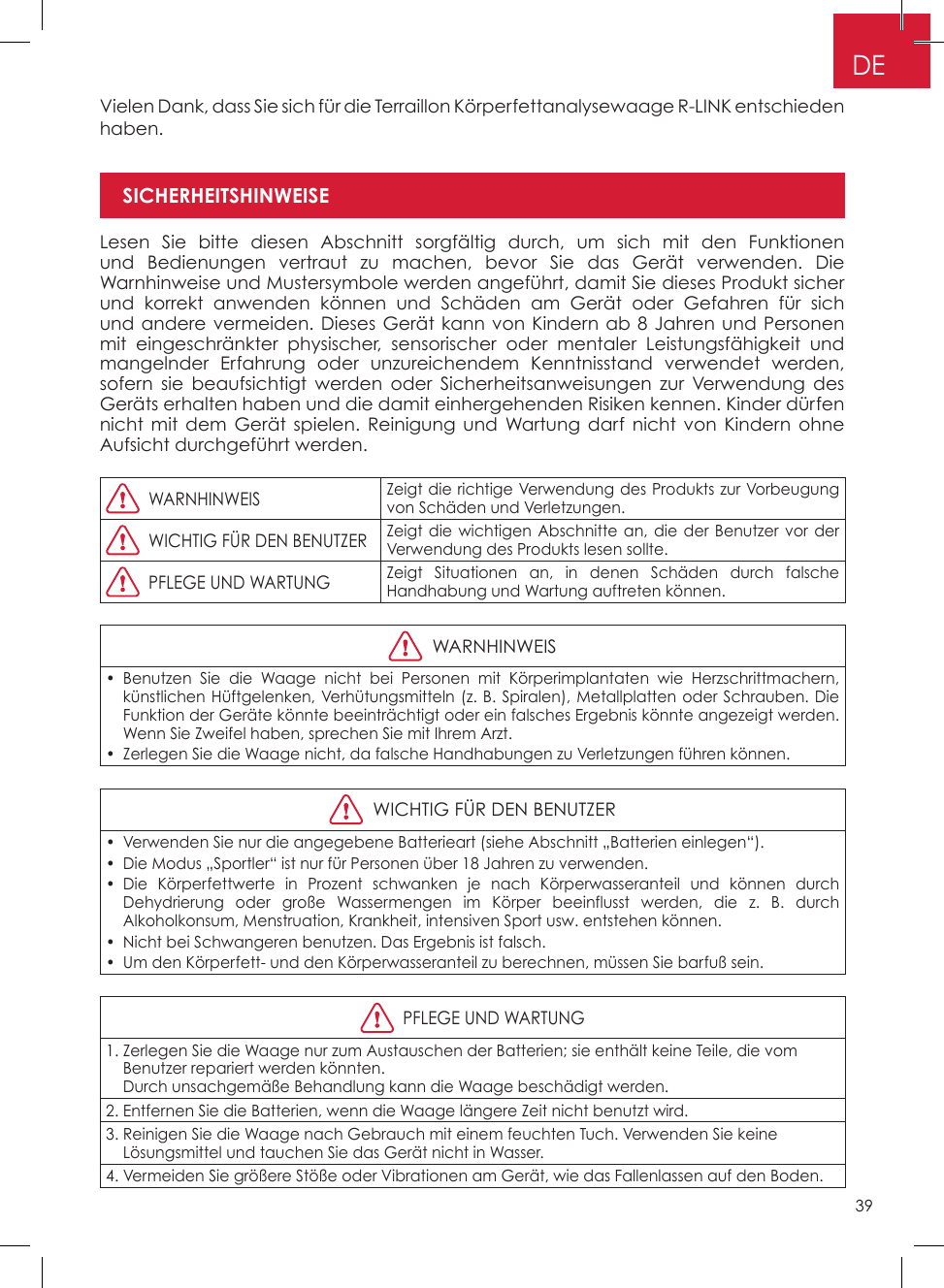 39DEVielen Dank, dass Sie sich für die Terraillon Körperfettanalysewaage R-LINK entschieden haben�Lesen Sie bitte diesen Abschnitt sorgfältig durch, um sich mit den Funktionen und Bedienungen vertraut zu machen, bevor Sie das Gerät verwenden� Die Warnhinweise und Mustersymbole werden angeführt, damit Sie dieses Produkt sicher und korrekt anwenden können und Schäden am Gerät oder Gefahren für sich und andere vermeiden� Dieses Gerät kann von Kindern ab 8 Jahren und Personen mit eingeschränkter physischer, sensorischer oder mentaler Leistungsfähigkeit und mangelnder Erfahrung oder unzureichendem Kenntnisstand verwendet werden, sofern sie beaufsichtigt werden oder Sicherheitsanweisungen zur Verwendung des Geräts erhalten haben und die damit einhergehenden Risiken kennen� Kinder dürfen nicht mit dem Gerät spielen� Reinigung und Wartung darf nicht von Kindern ohne Aufsicht durchgeführt werden�  WARNHINWEISZeigt die richtige Verwendung des Produkts zur Vorbeugung von Schäden und Verletzungen�  WICHTIG FÜR DEN BENUTZERZeigt die wichtigen Abschnitte an, die der Benutzer vor der Verwendung des Produkts lesen sollte�  PFLEGE UND WARTUNGZeigt Situationen an, in denen Schäden durch falsche Handhabung und Wartung auftreten können�  WARNHINWEIS•  Benutzen Sie die Waage nicht bei Personen mit Körperimplantaten wie Herzschrittmachern, künstlichen Hüftgelenken, Verhütungsmitteln (z� B� Spiralen), Metallplatten oder Schrauben� Die Funktion der Geräte könnte beeinträchtigt oder ein falsches Ergebnis könnte angezeigt werden� Wenn Sie Zweifel haben, sprechen Sie mit Ihrem Arzt�•  Zerlegen Sie die Waage nicht, da falsche Handhabungen zu Verletzungen führen können�  WICHTIG FÜR DEN BENUTZER•  Verwenden Sie nur die angegebene Batterieart (siehe Abschnitt „Batterien einlegen“)�•  Die Modus „Sportler“ ist nur für Personen über 18 Jahren zu verwenden�•  Die Körperfettwerte in Prozent schwanken je nach Körperwasseranteil und können durch Dehydrierung oder große Wassermengen im Körper beeinflusst werden, die z� B� durch Alkoholkonsum, Menstruation, Krankheit, intensiven Sport usw� entstehen können�•  Nicht bei Schwangeren benutzen� Das Ergebnis ist falsch�•  Um den Körperfett- und den Körperwasseranteil zu berechnen, müssen Sie barfuß sein�  PFLEGE UND WARTUNG1�  Zerlegen Sie die Waage nur zum Austauschen der Batterien; sie enthält keine Teile, die vom Benutzer repariert werden könnten�  Durch unsachgemäße Behandlung kann die Waage beschädigt werden�2� Entfernen Sie die Batterien, wenn die Waage längere Zeit nicht benutzt wird�3�  Reinigen Sie die Waage nach Gebrauch mit einem feuchten Tuch� Verwenden Sie keine  Lösungsmittel und tauchen Sie das Gerät nicht in Wasser�4�  Vermeiden Sie größere Stöße oder Vibrationen am Gerät, wie das Fallenlassen auf den Boden�SICHERHEITSHINWEISE