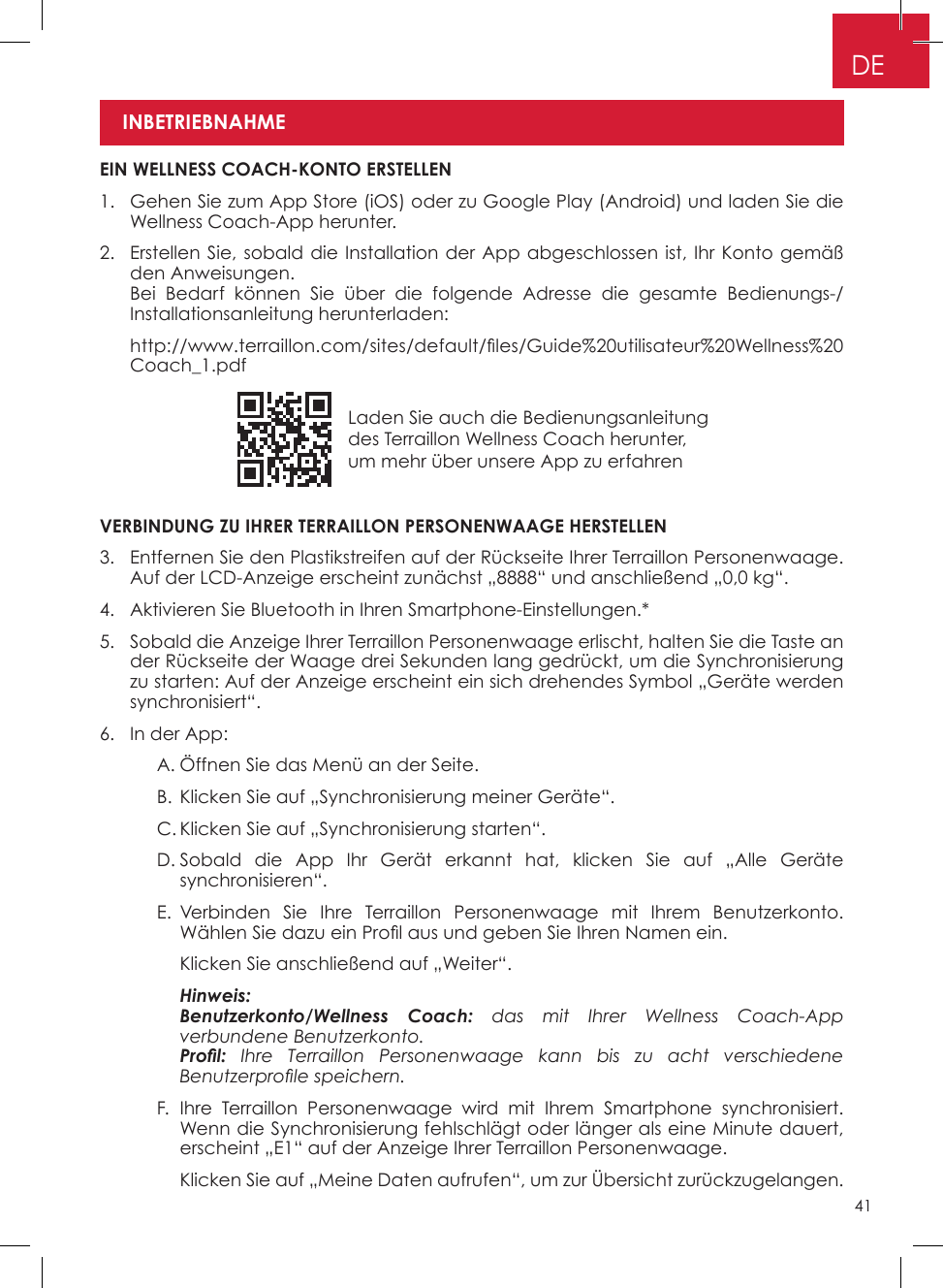 41Laden Sie auch die Bedienungsanleitung des Terraillon Wellness Coach herunter, um mehr über unsere App zu erfahrenDEVERBINDUNG ZU IHRER TERRAILLON PERSONENWAAGE HERSTELLEN3�   Entfernen Sie den Plastikstreifen auf der Rückseite Ihrer Terraillon Personenwaage� Auf der LCD-Anzeige erscheint zunächst „8888“ und anschließend „0,0 kg“�4�  Aktivieren Sie Bluetooth in Ihren Smartphone-Einstellungen�*5�   Sobald die Anzeige Ihrer Terraillon Personenwaage erlischt, halten Sie die Taste an der Rückseite der Waage drei Sekunden lang gedrückt, um die Synchronisierung zu starten: Auf der Anzeige erscheint ein sich drehendes Symbol „Geräte werden synchronisiert“�6�  In der App:    A� Öffnen Sie das Menü an der Seite�    B� Klicken Sie auf „Synchronisierung meiner Geräte“�    C� Klicken Sie auf „Synchronisierung starten“�    D�  Sobald die App Ihr Gerät erkannt hat, klicken Sie auf „Alle Geräte synchronisieren“�     E�  Verbinden Sie Ihre Terraillon Personenwaage mit Ihrem Benutzerkonto� Wählen Sie dazu ein Prol aus und geben Sie Ihren Namen ein.      Klicken Sie anschließend auf „Weiter“�    Hinweis:       Benutzerkonto/Wellness  Coach: das mit Ihrer Wellness Coach-App verbundene Benutzerkonto.      Prol: Ihre Terraillon Personenwaage kann bis zu acht verschiedene Benutzerprole speichern.    F�  Ihre Terraillon Personenwaage wird mit Ihrem Smartphone synchronisiert� Wenn die Synchronisierung fehlschlägt oder länger als eine Minute dauert, erscheint „E1“ auf der Anzeige Ihrer Terraillon Personenwaage�      Klicken Sie auf „Meine Daten aufrufen“, um zur Übersicht zurückzugelangen� EIN WELLNESS COACH-KONTO ERSTELLEN1�   Gehen Sie zum App Store (iOS) oder zu Google Play (Android) und laden Sie die Wellness Coach-App herunter�2�   Erstellen Sie, sobald die Installation der App abgeschlossen ist, Ihr Konto gemäß den Anweisungen�    Bei Bedarf können Sie über die folgende Adresse die gesamte Bedienungs-/Installationsanleitung herunterladen:   http://www.terraillon.com/sites/default/les/Guide%20utilisateur%20Wellness%20Coach_1�pdfINBETRIEBNAHME