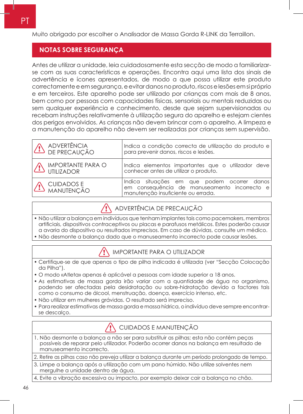 46PTMuito obrigado por escolher o Analisador de Massa Gorda R-LINK da Terraillon�Antes de utilizar a unidade, leia cuidadosamente esta secção de modo a familiarizar-se com as suas características e operações� Encontra aqui uma lista dos sinais de advertência e ícones apresentados, de modo a que possa utilizar este produto correctamente e em segurança, e evitar danos no produto, riscos e lesões em si próprio e em terceiros� Este aparelho pode ser utilizado por crianças com mais de 8 anos, bem como por pessoas com capacidades físicas, sensoriais ou mentais reduzidas ou sem qualquer experiência e conhecimento, desde que sejam supervisionadas ou recebam instruções relativamente à utilização segura do aparelho e estejam cientes dos perigos envolvidos� As crianças não devem brincar com o aparelho� A limpeza e a manutenção do aparelho não devem ser realizadas por crianças sem supervisão�Modo Atleta   ADVERTÊNCIA DE PRECAUÇÃO Indica a condição correcta de utilização do produto e para prevenir danos, riscos e lesões�   IMPORTANTE PARA O UTILIZADORIndica elementos importantes que o utilizador deve conhecer antes de utilizar o produto�   CUIDADOS E MANUTENÇÃOIndica situações em que podem ocorrer danos em consequência de manuseamento incorrecto e manutenção insu ciente ou errada.  ADVERTÊNCIA DE PRECAUÇÃO•  Não utilizar a balança em indivíduos que tenham implantes tais como pacemakers, membros arti ciais, dispositivos contraceptivos ou placas e parafusos metálicos. Estes poderão causar a avaria do dispositivo ou resultados imprecisos� Em caso de dúvidas, consulte um médico�•  Não desmonte a balança dado que o manuseamento incorrecto pode causar lesões�  IMPORTANTE PARA O UTILIZADOR•  Certifique-se de que apenas o tipo de pilha indicada é utilizada (ver “Secção Colocação da Pilha”)�•  O modo «Atleta» apenas é aplicável a pessoas com idade superior a 18 anos�•  As estimativas de massa gorda irão variar com a quantidade de água no organismo, podendo ser afectadas pela desidratação ou sobre-hidratação devido a factores tais como o consumo de álcool, menstruação, doença, exercício intenso, etc�•  Não utilizar em mulheres grávidas� O resultado será impreciso�•  Para realizar estimativas de massa gorda e massa hídrica, o indivíduo deve sempre encontrar-se descalço�  CUIDADOS E MANUTENÇÃO1�  Não desmonte a balança a não ser para substituir as pilhas; esta não contém peças possíveis de reparar pelo utilizador� Poderão ocorrer danos na balança em resultado de manuseamento incorrecto�2�  Retire as pilhas caso não preveja utilizar a balança durante um período prolongado de tempo�3�  Limpe a balança após a utilização com um pano húmido� Não utilize solventes nem mergulhe a unidade dentro de água�4�  Evite a vibração excessiva ou impacto, por exemplo deixar cair a balança no chão�NOTAS SOBRE SEGURANÇA