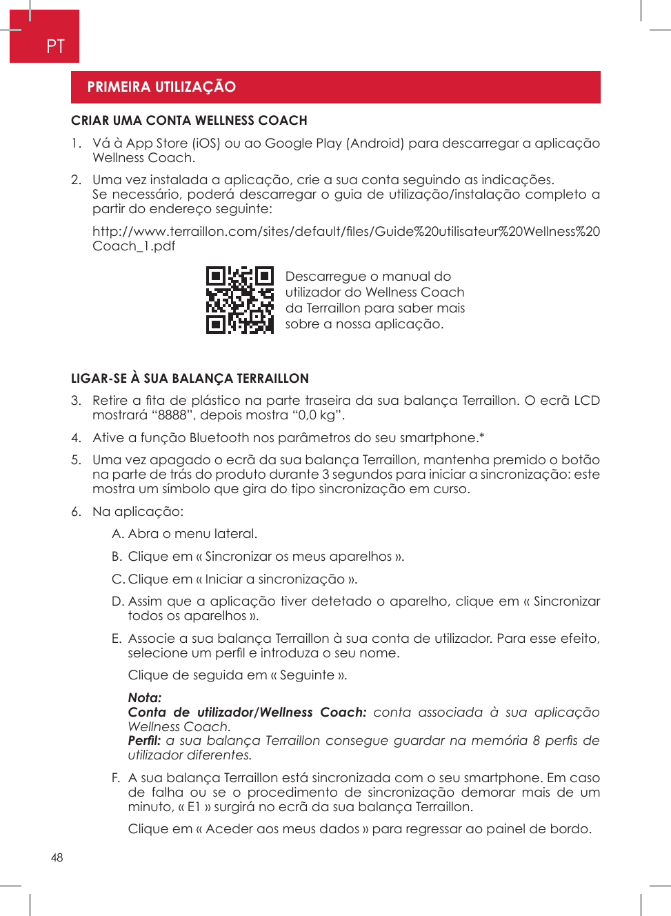 48PTDescarregue o manual do utilizador do Wellness Coach da Terraillon para saber mais sobre a nossa aplicação�LIGAR-SE À SUA BALANÇA TERRAILLON3.   Retire a ta de plástico na parte traseira da sua balança Terraillon. O ecrã LCD mostrará “8888”, depois mostra “0,0 kg”�4�  Ative a função Bluetooth nos parâmetros do seu smartphone�*5�   Uma vez apagado o ecrã da sua balança Terraillon, mantenha premido o botão na parte de trás do produto durante 3 segundos para iniciar a sincronização: este mostra um símbolo que gira do tipo sincronização em curso�6�  Na aplicação:    A� Abra o menu lateral�    B� Clique em « Sincronizar os meus aparelhos »�    C� Clique em « Iniciar a sincronização »�    D�  Assim que a aplicação tiver detetado o aparelho, clique em « Sincronizar todos os aparelhos »�     E�   Associe a sua balança Terraillon à sua conta de utilizador� Para esse efeito, selecione um perl e introduza o seu nome.      Clique de seguida em « Seguinte »�    Nota:       Conta de utilizador/Wellness Coach: conta associada à sua aplicação Wellness Coach.      Perl: a  sua balança  Terraillon  consegue guardar  na  memória  8  pers de utilizador diferentes.    F�   A sua balança Terraillon está sincronizada com o seu smartphone� Em caso de falha ou se o procedimento de sincronização demorar mais de um minuto, « E1 » surgirá no ecrã da sua balança Terraillon�      Clique em « Aceder aos meus dados » para regressar ao painel de bordo� CRIAR UMA CONTA WELLNESS COACH1�   Vá à App Store (iOS) ou ao Google Play (Android) para descarregar a aplicação Wellness Coach�2�   Uma vez instalada a aplicação, crie a sua conta seguindo as indicações�    Se necessário, poderá descarregar o guia de utilização/instalação completo a partir do endereço seguinte:   http://www.terraillon.com/sites/default/les/Guide%20utilisateur%20Wellness%20Coach_1�pdfPRIMEIRA UTILIZAÇÃO