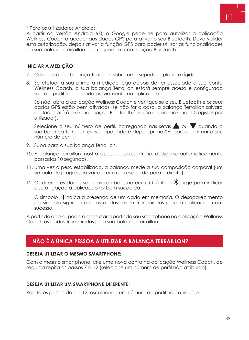 49PT* Para os utilizadores Android: A partir da versão Android 6�0, o Google pede-lhe para autorizar a aplicação Wellness Coach a aceder aos dados GPS para ativar o seu Bluetooth� Deve validar esta autorização, depois ativar a função GPS para poder utilizar as funcionalidades da sua balança Terraillon que requeiram uma ligação Bluetooth� INICIAR A MEDIÇÃO7�  Coloque a sua balança Terraillon sobre uma superfície plana e rígida�8�   Se efetuar a sua primeira medição logo depois de ter associado a sua conta Wellness  Coach,  a  sua  balança  Terraillon  estará  sempre  acesa  e  congurada sobre o perl selecionado previamente na aplicação.   Se não, abra a aplicação Wellness Coach e verique se o seu Bluetooth e os seus dados GPS estão bem ativados (se não for o caso, a balança Terraillon salvará os dados até à próxima ligação Bluetooth à razão de, no máximo, 10 registos por utilizador)�   Selecione  o  seu  número  de  perl,  carregando  nas  setas   ou   quando a sua balança Terraillon estiver apagada e depois prima SET para conrmar o seu número de perl.9�  Suba para a sua balança Terraillon�10�  A balança Terraillon mostra o peso, caso contrário, desliga-se automaticamente passados 10 segundos�11�  Uma vez o peso estabilizado, a balança mede a sua composição corporal (um símbolo de progressão varre o ecrã da esquerda para a direita)�12�  Os diferentes dados são apresentados no ecrã� O símbolo   surge para indicar que a ligação à aplicação foi bem sucedida�   O  símbolo   indica a presença de um dado em memória� O desaparecimento do  símbolo  signica  que  os  dados  foram  transmitidos  para  a  aplicação  com sucesso� A partir de agora, poderá consultar a partir do seu smartphone na aplicação Wellness Coach os dados transmitidos pela sua balança Terraillon�DESEJA UTILIZAR O MESMO SMARTPHONE:Com o mesmo smartphone, crie uma nova conta na aplicação Wellness Coach, de seguida repita os passos 7 a 12 (selecione um número de perl não atribuído).DESEJA UTILIZAR UM SMARTPHONE DIFERENTE: Repita os passos de 1 a 12, escolhendo um número de perl não atribuído.NÃO É A ÚNICA PESSOA A UTILIZAR A BALANÇA TERRAILLON? 