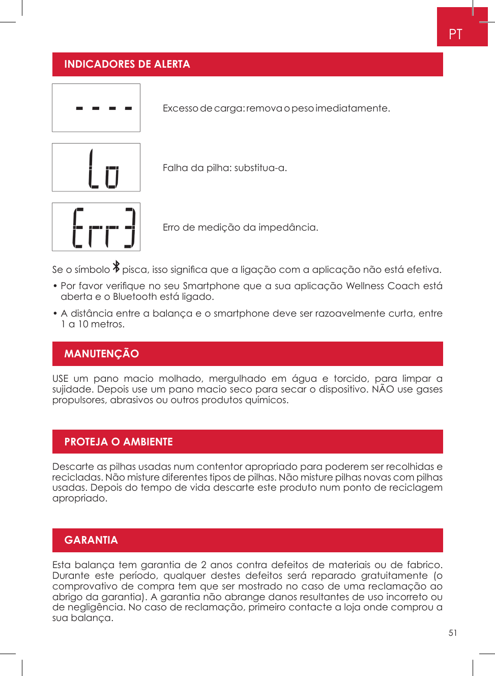 51PTUSE um pano macio molhado, mergulhado em água e torcido, para limpar a sujidade� Depois use um pano macio seco para secar o dispositivo� NÃO use gases propulsores, abrasivos ou outros produtos químicos�Descarte as pilhas usadas num contentor apropriado para poderem ser recolhidas e recicladas� Não misture diferentes tipos de pilhas� Não misture pilhas novas com pilhas usadas� Depois do tempo de vida descarte este produto num ponto de reciclagem apropriado�Esta balança tem garantia de 2 anos contra defeitos de materiais ou de fabrico� Durante este período, qualquer destes defeitos será reparado gratuitamente (o comprovativo de compra tem que ser mostrado no caso de uma reclamação ao abrigo da garantia)� A garantia não abrange danos resultantes de uso incorreto ou de negligência� No caso de reclamação, primeiro contacte a loja onde comprou a sua balança�Excesso de carga: remova o peso imediatamente� Falha da pilha: substitua-a� Erro de medição da impedância� Se o símbolo   pisca, isso signi ca que a ligação com a aplicação não está efetiva.•  Por favor veri que no seu Smartphone que a sua aplicação Wellness Coach está aberta e o Bluetooth está ligado�•  A distância entre a balança e o smartphone deve ser razoavelmente curta, entre 1 a 10 metros�MANUTENÇÃOPROTEJA O AMBIENTEGARANTIAINDICADORES DE ALERTA 