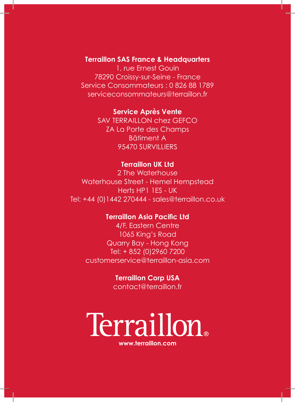 www.terraillon.comTerraillon SAS France &amp; Headquarters1, rue Ernest Gouin78290 Croissy-sur-Seine - FranceService Consommateurs : 0 826 88 1789serviceconsommateurs@terraillon�frService Après VenteSAV TERRAILLON chez GEFCOZA La Porte des ChampsBâtiment A95470 SURVILLIERSTerraillon UK Ltd2 The WaterhouseWaterhouse Street - Hemel HempsteadHerts HP1 1ES - UKTel: +44 (0)1442 270444 - sales@terraillon�co�ukTerraillon Asia Pacic Ltd4/F, Eastern Centre1065 King’s RoadQuarry Bay - Hong KongTel: + 852 (0)2960 7200customerservice@terraillon-asia�comTerraillon Corp USAcontact@terraillon�fr