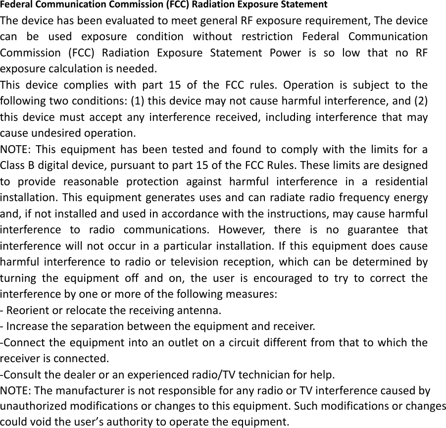 Federal Communication Commission (FCC) Radiation Exposure Statement The device has been evaluated to meet general RF exposure requirement, The device can be used exposure condition without restriction Federal Communication Commission (FCC) Radiation Exposure Statement Power is so low that no RF exposure calculation is needed. This device complies with part 15 of the FCC rules. Operation is subject to the following two conditions: (1) this device may not cause harmful interference, and (2) this device must accept any interference received, including interference that may cause undesired operation.    NOTE: This equipment has been tested and found to comply with the limits for a Class B digital device, pursuant to part 15 of the FCC Rules. These limits are designed to provide reasonable protection against harmful interference in a residential installation. This equipment generates uses and can radiate radio frequency energy and, if not installed and used in accordance with the instructions, may cause harmful interference to radio communications. However, there is no guarantee that interference will not occur in a particular installation. If this equipment does cause harmful interference to radio or television reception, which can be determined by turning the equipment off and on, the user is encouraged to try to correct the interference by one or more of the following measures: ‐ Reorient or relocate the receiving antenna. ‐ Increase the separation between the equipment and receiver. ‐Connect the equipment into an outlet on a circuit different from that to which the receiver is connected. ‐Consult the dealer or an experienced radio/TV technician for help.   NOTE: The manufacturer is not responsible for any radio or TV interference caused by unauthorized modifications or changes to this equipment. Such modifications or changes could void the user’s authority to operate the equipment. 
