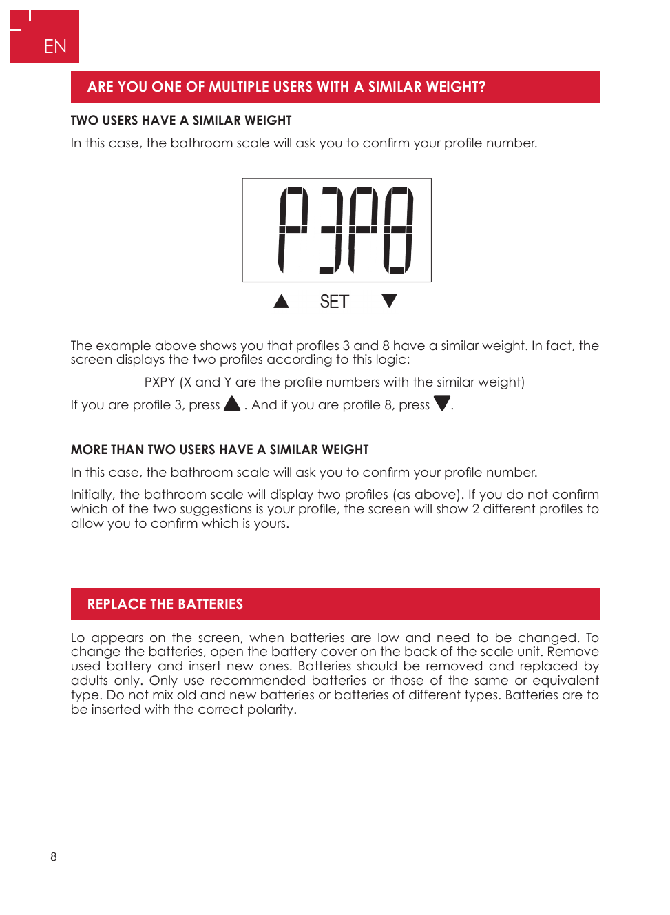 8ENThe example above shows you that pro les 3 and 8 have a similar weight. In fact, the screen displays the two pro les according to this logic:PXPY (X and Y are the pro le numbers with the similar weight)If you are pro le 3, press   . And if you are pro le 8, press  �MORE THAN TWO USERS HAVE A SIMILAR WEIGHTIn this case, the bathroom scale will ask you to con rm your pro le number.Initially, the bathroom scale will display two pro les (as above). If you do not con rm which of the two suggestions is your pro le, the screen will show 2 different pro les to allow you to con rm which is yours.Lo appears on the screen, when batteries are low and need to be changed� To change the batteries, open the battery cover on the back of the scale unit� Remove used battery and insert new ones� Batteries should be removed and replaced by adults only� Only use recommended batteries or those of the same or equivalent type� Do not mix old and new batteries or batteries of different types� Batteries are to be inserted with the correct polarity�REPLACE THE BATTERIESTWO USERS HAVE A SIMILAR WEIGHTIn this case, the bathroom scale will ask you to con rm your pro le number. ARE YOU ONE OF MULTIPLE USERS WITH A SIMILAR WEIGHT? 