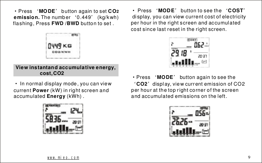 &middot;&lsquo;&rsquo;&lsquo;&rsquo;PressbuttonagaintosetThenumber0.449(kg/kwh)flashing,Pressbuttontoset.MODECOemission. FWD/BWD2Viewinstantandaccumulativeenergy,cost,CO2&middot;Innormaldisplaymode,youcanviewcurrent(kW)inrightscreenandaccumulated(kWh).PowerEnergy&middot;&lsquo;&rsquo;&lsquo;&rsquo;Pressbuttontoseethedisplay,youcanviewcurrentcostofelectricityperhourintherightscreenandaccumulatedcostsincelastresetintherightscreen.MODECOST&middot;&lsquo;&rsquo;&lsquo;&rsquo;Pressbuttonagaintoseethedisplay,viewcurrentemissionofCO2perhouratthetoprightcornerofthescreenandaccumulatedemissionsontheleft.MODECO2www.mieo.com 9