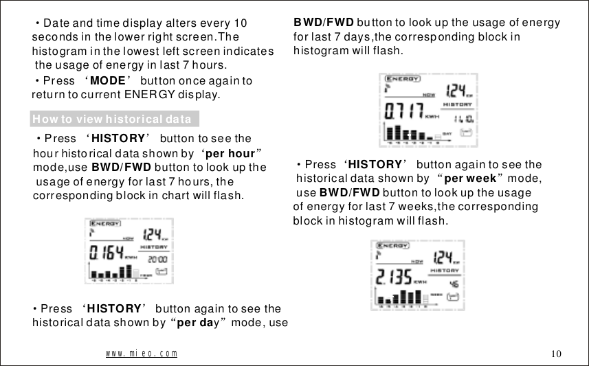 &middot;Dateandtimedisplayaltersevery10secondsinthelowerrightscreen.Thehistograminthelowestleftscreenindicatestheusageofenergyinlast7hours.&middot;&lsquo;&rsquo;PressbuttononceagaintoreturntocurrentENERGYdisplay.MODEHowtoviewhistoricaldata&middot;&lsquo;&rsquo;&lsquo;&rdquo;Pressbuttontoseethehourhistoricaldatashownbymode,usebuttontolookuptheusageofenergyforlast7hours,thecorrespondingblockinchartwillflash.HISTORYperhourBWD/FWDbuttontolookuptheusageofenergyforlast7days,thecorrespondingblockinhistogramwillflash.BWD/FWD&middot;&lsquo;&rsquo;&ldquo;&rdquo;Pressbuttonagaintoseethehistoricaldatashownbyymode,useHISTORY perda&middot;&lsquo;&rsquo;&ldquo;&rdquo;Pressbuttonagaintoseethehistoricaldatashownbymode,usebuttontolookuptheusageofenergyforlast7weeks,thecorrespondingblockinhistogramwillflash.HISTORY perweekBWD/FWDwww.mieo.com 10