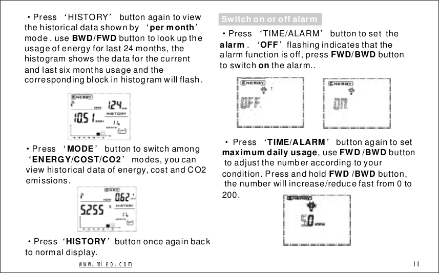&middot;&lsquo;&rsquo;&lsquo;&rsquo;PressHISTORYbuttonagaintoviewthehistoricaldatashownbymode.usebuttontolookuptheusageofenergyforlast24months,thehistogramshowsthedataforthecurrentandlastsixmonthsusageandthecorrespondingblockinhistogramwillflash.permonthBWD/FWD&middot;&lsquo;&rsquo;&lsquo;&rsquo;Pressbuttontoswitchamongmodes,youcanviewhistoricaldataofenergy,costandCO2emissions.MODEENERGY/COST/CO2www.mieo.com 11&middot;&lsquo;&rsquo;Pressbuttononceagainbacktonormaldisplay.HISTORYSwitchonoroffalarm&middot;&lsquo;&rsquo;&lsquo;&rsquo;PressTIME/ALARMbuttontosetthe.flashingindicatesthatthealarmfunctionisoff,pressbuttontoswitchthealarm..alarmOFF FWD/BWDon&middot;&lsquo;&rsquo;Pressbuttonagaintoset,usebuttontoadjustthenumberaccordingtoyourcondition.Pressandholdbutton,thenumberwillincrease/reducefastfrom0to200.TIME/ALARMmaximumdailyusageFWD/BWDFWD/BWD