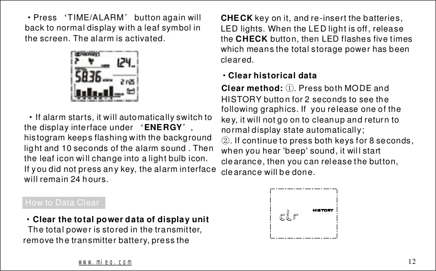 &middot;&lsquo;&rsquo;PressTIME/ALARMbuttonagainwillbacktonormaldisplaywithaleafsymbolinthescreen.Thealarmisactivated.Ifalarmstarts,itwillautomaticallyswitchtothedisplayinterfaceunder,histogramkeepsflashingwiththebackgroundlightand10secondsofthealarmsound.Thentheleaficonwillchangeintoalightbulbicon.Ifyoudidnotpressanykey,thealarminterfacewillremain24hours.&middot;&lsquo;&rsquo;ENERGYHowtoDataClearClearthetotalpowerdataofdisplayunit&middot;Thetotalpowerisstoredinthetransmitter,removethetransmitterbattery,presstheCHECKCHECKkeyonit,andre-insertthebatteries,LEDlights.WhentheLEDlightisoff,releasethebutton,thenLEDflashesfivetimeswhichmeansthetotalstoragepowerhasbeencleared.Clearhistoricaldata&middot;Clearmethod: .PressbothMODEandHISTORYbuttonfor2secondstoseethefollowinggraphics.Ifyoureleaseoneofthekey,itwillnotgoontocleanupandreturntonormaldisplaystateautomatically;.Ifcontinuetopressbothkeysfor8seconds,whenyouhear'beep'sound,itwillstartclearance,thenyoucanreleasethebutton,clearancewillbedone.①②www.mieo.com 12