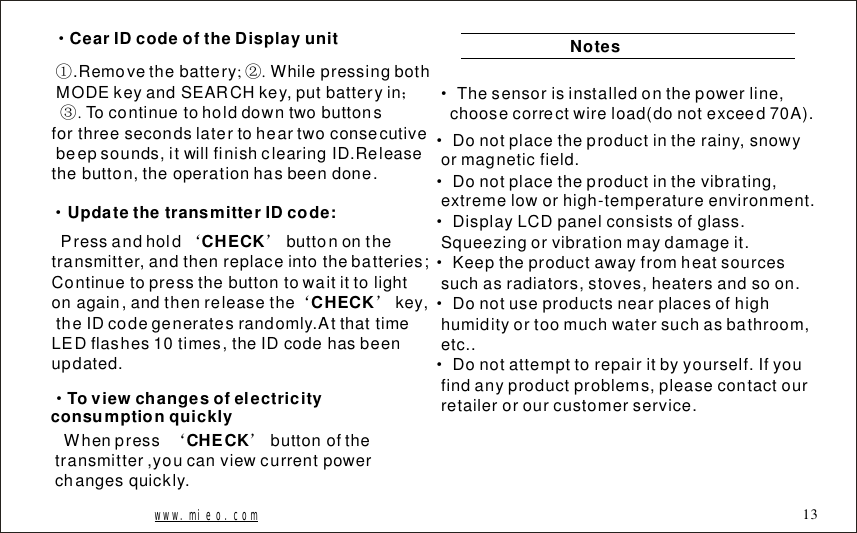 &middot;CearIDcodeoftheDisplayunit;..RemovethebatteryWhilepressingbothMODEkeyandSEARCHkey,putbatteryinTocontinuetoholddowntwobuttonsforthreesecondslatertoheartwoconsecutivebeepsounds,itwillfinishclearingID.Releasethebutton,theoperationhasbeendone.②；③①.&middot;UpdatethetransmitterIDcode:Pressandholdbuttononthetransmitter,andthenreplaceintothebatteries;Continuetopressthebutton&lsquo;&rsquo;CHECKtowaitittolightonagain,andthenreleasethekey,theIDcodegeneratesrandomly.AtthattimeLEDflashes10times,theIDcodehasbeenupdated.&lsquo;&rsquo;CHECKWhenpressbuttonofthetransmitter,youcanviewcurrentpowerchangesquickly.&lsquo;&rsquo;CHECKNotesDonotplacetheproductintherainy,snowyormagneticfield.Donotplacetheproductinthevibrating,extremeloworhigh-temperatureenvironment.DisplayLCDpanelconsistsofglass.Squeezingorvibrationmaydamageit.Keeptheproductawayfromheatsourcessuchasradiators,stoves,heatersandsoon.Donotuseproductsnearplacesofhighhumidityortoomuchwatersuchasbathroom,etc..Donotattempttorepairitbyyourself.Ifyoufindanyproductproblems,pleasecontactourretailerorourcustomerservice.&middot;&middot;&middot;&middot;&middot;&middot;www.mieo.com 13&middot;Thesensorisinstalledonthepowerline,choosecorrectwireload(donotexceed70A).&middot;Toviewchangesofelectricityconsumptionquickly