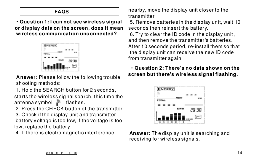 FAQS&middot;Question1:Icannotseewirelesssignalordisplaydataonthescreen,doesitmeanwirelesscommunicationunconnected?Answer: Pleasefollowthefollowingtroubleshootingmethods:1.HoldtheSEARCHbuttonfor2seconds,startsthewirelesssignalsearch,thistimetheantennasymbolflashes.2.PresstheCHECKbuttonofthetransmitter.3.Checkifthedisplayunitandtransmitterbatteryvoltageistoolow,ifthevoltageistoolow,replacethebattery.4.Ifthereiselectromagneticinterferencenearby,movethedisplayunitclosertothetransmitter.5.Removebatteriesinthedisplayunit,wait10secondsthenreinsertthebattery.6.TrytocleartheIDcodeinthedisplayunit,andthenremovethetransmitter'sbatteries.After10secondsperiod,re-installthemsothatthedisplayunitcanreceivethenewIDcodefromtransmitteragain.Question2:There'snodatashownonthescreenbutthere'swirelesssignalflashing.&middot;Answer: Thedisplayunitissearchingandreceivingforwirelesssignals.www.mieo.com 14