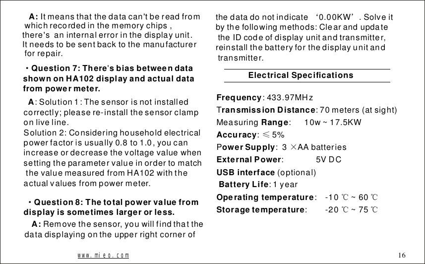 Itmeansthatthedatacan'tbereadfromwhichrecordedinthememorychips,there'saninternalerrorinthedisplayunit.Itneedstobesentbacktothemanufacturerforrepair.A:&middot;Question7:TheresbiasbetweendatashownonHA102displayandactualdatafrompowermeter.'A:Solution1:Thesensorisnotinstalledcorrectly;pleasere-installthesensorclamponliveline.Solution2:Consideringhouseholdelectricalpowerfactorisusually0.8to1.0,youcanincreaseordecreasethevoltagevaluewhensettingtheparametervalueinordertomatchthevaluemeasuredfromHA102withtheactualvaluesfrompowermeter.Question8:Thetotalpowervaluefromdisplayissometimeslargerorless.&middot;Removethesensor,youwillfindthatthedatadisplayingontheupperrightcornerofA:thedatadonotindicate0.00KW.Solveitbythefollowingmethods:ClearandupdatetheIDcodeofdisplayunitandtransmitter,reinstallthebatteryforthedisplayunitandtransmitter.&lsquo;&rsquo;ElectricalSpecificationsFrequencyransmissionDistanceRangeAccuracyowerSupplyExternalPowerUSBinterfaceBatteryLifeOperatingtemperatureStoragetemperature:433.97MHzT:70meters(atsight)Measuring:10w~17.5KW:5%P:3AAbatteries:5VDC(optional):1year:-10~60:-20~75&le;&times;℃℃℃℃www.mieo.com 16