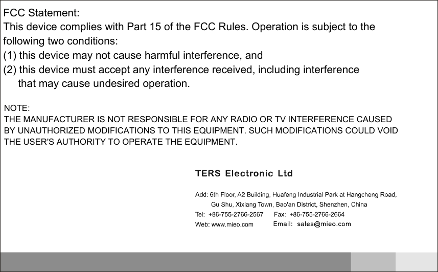 FCC Statement:   This device complies with Part 15 of the FCC Rules. Operation is subject to the following two conditions:   (1) this device may not cause harmful interference, and  (2) this device must accept any interference received, including interference         that may cause undesired operation.          NOTE: THE MANUFACTURER IS NOT RESPONSIBLE FOR ANY RADIO OR TV INTERFERENCE CAUSED BY UNAUTHORIZED MODIFICATIONS TO THIS EQUIPMENT. SUCH MODIFICATIONS COULD VOID THE USER'S AUTHORITY TO OPERATE THE EQUIPMENT.  