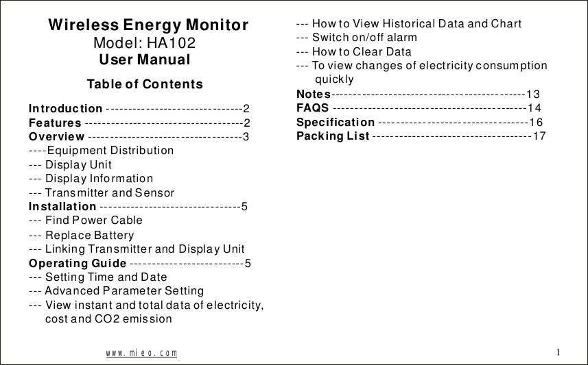 WirelessEnergyMonitorModel:HA102UserManualTableofContentsIntroductionFeaturesOverviewInstallationOperatingGuide-------------------------------2------------------------------------2-----------------------------------3----EquipmentDistribution---DisplayUnit---DisplayInformation---TransmitterandSensor--------------------------------5---FindPowerCable---ReplaceBattery---LinkingTransmitterandDisplayUnit--------------------------5---SettingTimeandDate---AdvancedParameterSetting---Viewinstantandtotaldataofelectricity,costandCO2emissionNotesFAQSSpecificationPackingList--------------------------------------------13--------------------------------------------14----------------------------------16------------------------------------17---HowtoViewHistoricalDataandChart---Switchon/offalarm---HowtoClearData---Toviewchangesofelectricityconsumptionquicklywww.mieo.com 1