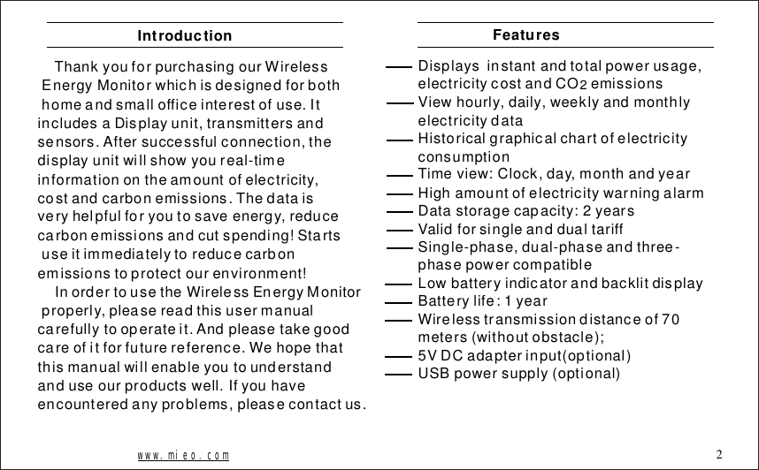 ThankyouforpurchasingourWirelessEnergyMonitorwhichisdesignedforbothhomeandsmallofficeinterestofuse.ItincludesaDisplayunit,transmittersandsensors.Aftersuccessfulconnection,thedisplayunitwillshowyoureal-timeinformationontheamountofelectricity,costandcarbonemissions.Thedataisveryhelpfulforyoutosaveenergy,reducecarbonemissionsandcutspending!Startsuseitimmediatelytoreducecarbonemissionstoprotectourenvironment!InordertousetheWirelessEnergyMonitorproperly,pleasereadthisusermanualcarefullytooperateit.Andpleasetakegoodcareofitforfuturereference.Wehopethatthismanualwillenableyoutounderstandanduseourproductswell.Ifyouhaveencounteredanyproblems,pleasecontactus.IntroductionDisplaysinstantandtotalpowerusage,electricitycostandCOemissionsViewhourly,daily,weeklyandmonthlyelectricitydataHistoricalgraphicalchartofelectricityconsumptionTimeview:Clock,day,monthandyearHighamountofelectricitywarningalarmDatastoragecapacity:2yearsValidforsingleanddualtariffSingle-phase,dual-phaseandthree-phasepowercompatibleLowbatteryindicatorandbacklitdisplayBatterylife:1yearWirelesstransmissiondistanceof70meters(withoutobstacle);5VDCadapterinput(optional)USBpowersupply(optional)2Featureswww.mieo.com 2