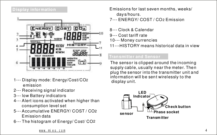 1141---Displaymode:Energy/Cost/COemission2---Receivingsignalindicator3---lowBatteryindicators4---Alerticonsactivatedwhenhigherthanconsumptionlevelset5---Accumulative/COST/COEmissiondata6---ThehistogramofEnergy/Cost/CO2ENERGY 227---ENERGY/COST/COEmission8---Clock&amp;Calendar9---Costtariffrate10---Moneycurrencies11---HISTORYmeanshistoricaldatainview2Emissionsforlastsevenmonths,weeks/days/hours.www.mieo.com 4Thesensorisclippedaroundtheincomingsupplycable,usuallynearthemeter.Thenplugthesensorintothetransmitterunitandinformationwillbesentwirelesslytothedisplayunit.sensor TransmitterLEDIndicatorPhasesocketCheckbuttonTransmitterandSensorDisplayinformation