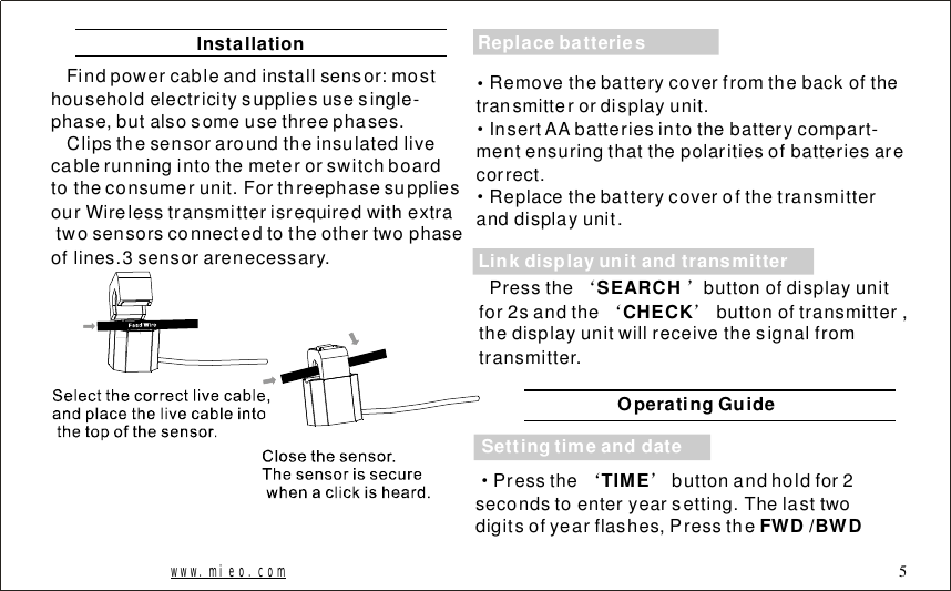 InstallationFindpowercableandinstallsensor:mosthouseholdelectricitysuppliesusesingle-phase,butalsosomeusethreephases.Clipsthesensoraroundtheinsulatedlivecablerunningintothemeterorswitchboardtotheconsumerunit.ForthreephasesuppliesourWirelesstransmitterisrequiredwithextratwosensorsconnectedtotheothertwophaseoflines.3sensorarenecessary.www.mieo.com 5&middot;&middot;&middot;Removethebatterycoverfromthebackofthetransmitterordisplayunit.InsertAAbatteriesintothebatterycompart-mentensuringthatthepolaritiesofbatteriesarecorrect.Replacethebatterycoverofthetransmitteranddisplayunit.Pressthebuttonofdisplayunitfor2sandthebuttonoftransmitter,thedisplayunitwillreceivethesignalfromtransmitter.&lsquo;&rsquo;&lsquo;&rsquo;SEARCHCHECKSettingtimeanddateLinkdisplayunitandtransmitterReplacebatteriesOperatingGuide&middot;&lsquo;&rsquo;Pressthebuttonandholdfor2secondstoenteryearsetting.Thelasttwodigitsofyearflashes,PresstheTIMEFWD/BWD