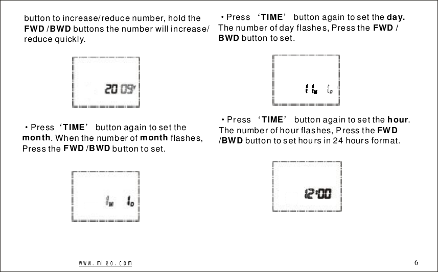 buttontoincrease/reducenumber,holdthebuttonsthenumberwillincrease/reducequickly.FWD/BWD&middot;&lsquo;&rsquo;Pressbuttonagaintosetthe.Whenthenumberofflashes,Pressthebuttontoset.TIMEmonthmonthFWD/BWD&middot;&lsquo;&rsquo;PressbuttonagaintosettheThenumberofdayflashes,Pressthebuttontoset.TIMEday.FWD/BWD&middot;&lsquo;&rsquo;Pressbuttonagaintosetthe.Thenumberofhourflashes,Pressthebuttontosethoursin24hoursformat.TIMEhourFWD/BWDwww.mieo.com 6
