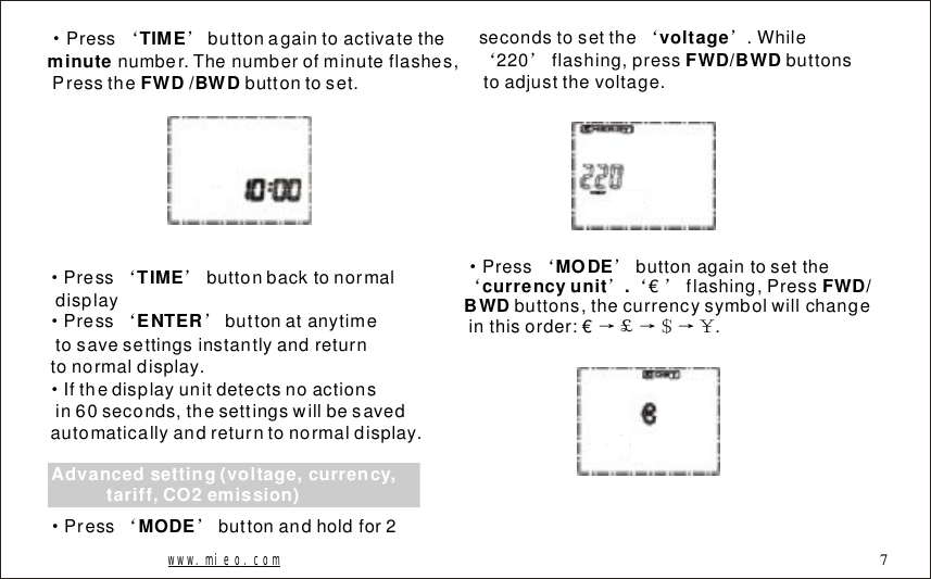 &middot;&lsquo;&rsquo;Pressbuttonagaintoactivatethenumber.Thenumberofminuteflashes,Pressthebuttontoset.TIMEminute FWD/BWD&middot;&lsquo;&rsquo;&middot;&lsquo;&rsquo;&middot;PressbuttonbacktonormaldisplayPressbuttonatanytimetosavesettingsinstantlyandreturntonormaldisplay.Ifthedisplayunitdetectsnoactionsin60seconds,thesettingswillbesavedautomaticallyandreturntonormaldisplay.TIMEENTERAdvancedsetting(voltage,currency,tariff,CO2emission)&middot;&lsquo;&rsquo;Pressbuttonandholdfor2MODEsecondstosetthe.While220flashing,pressbuttonstoadjustthevoltage.&lsquo;&rsquo;&lsquo;&rsquo;voltageFWD/BWDwww.mieo.com&middot;&lsquo;&rsquo;&lsquo;&rsquo;&lsquo;&rsquo;&rarr;￡&rarr;＄&rarr;￥Pressbuttonagaintosettheflashing,Pressbuttons,thecurrencysymbolwillchangeinthisorder:&euro;.MODEcurrencyunit.FWD/BWD &euro;7