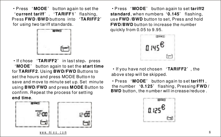 www.mieo.com 8&middot;&lsquo;&rsquo;&lsquo;&rsquo;&lsquo;&rsquo;&lsquo;&rsquo;Pressbuttonagaintosetthe.flashing,Pressbuttonsintoforusingtwotariffstandards.MODEcurrenttariffTARIFF1FWD/BWDTARIFF2&middot;&lsquo;&rsquo;，&lsquo;&rsquo;Ifchoseinlaststeppressbuttonagaintosetthefor.UsingButtonstosetthehoursandpressMODEButtontosaveandmovetominutesetup.SetminuteusingandpressButtontoconfirm.Repeattheprocessforsetting.TARIFF2MODEstarttimeTARIFF2BWD/FWDBWD/FWDMODEendtime&middot;&lsquo;&rsquo;&lsquo;&rsquo;Pressbuttonagaintoset,whennumbersflashing,usebuttontoset,Pressandholdbuttontoincreasethenumberquicklyfrom0.05to9.95.MODEtariff2standard0.145FWD/BWDFWD/BWD&middot;&lsquo;&rsquo;Ifyouhavenotchosen,theabovestepwillbeskipped. TARIFF2&middot;&lsquo;&rsquo;&lsquo;&rsquo;Pressbuttonagaintoset,thenumberflashing,Pressingbutton,thenumberwillincrease/reduce.MODEtariff10.125FWD/BWD
