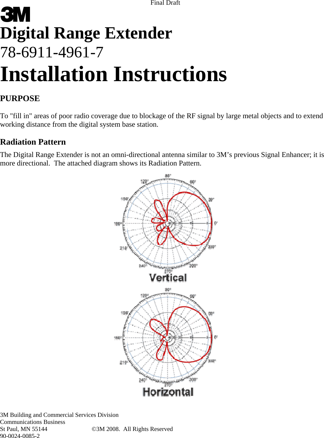 Final Draft 3M Building and Commercial Services Division Communications Business St Paul, MN 55144  ©3M 2008.  All Rights Reserved 90-0024-0085-2  Digital Range Extender 78-6911-4961-7 Installation Instructions  PURPOSE  To &quot;fill in&quot; areas of poor radio coverage due to blockage of the RF signal by large metal objects and to extend working distance from the digital system base station.  Radiation Pattern The Digital Range Extender is not an omni-directional antenna similar to 3M’s previous Signal Enhancer; it is more directional.  The attached diagram shows its Radiation Pattern.  
