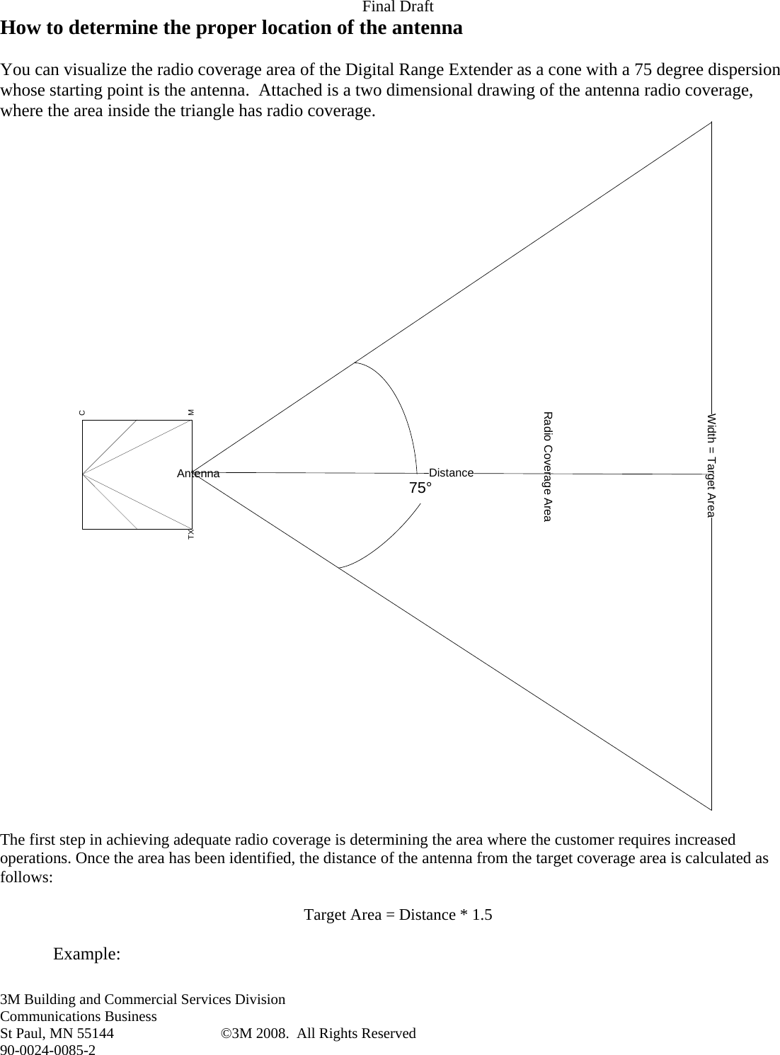 Final Draft 3M Building and Commercial Services Division Communications Business St Paul, MN 55144  ©3M 2008.  All Rights Reserved 90-0024-0085-2 How to determine the proper location of the antenna  You can visualize the radio coverage area of the Digital Range Extender as a cone with a 75 degree dispersion whose starting point is the antenna.  Attached is a two dimensional drawing of the antenna radio coverage, where the area inside the triangle has radio coverage. CMTXAntenna 75°Width = Target AreaDistanceRadio Coverage Area  The first step in achieving adequate radio coverage is determining the area where the customer requires increased operations. Once the area has been identified, the distance of the antenna from the target coverage area is calculated as follows:  Target Area = Distance * 1.5  Example: 