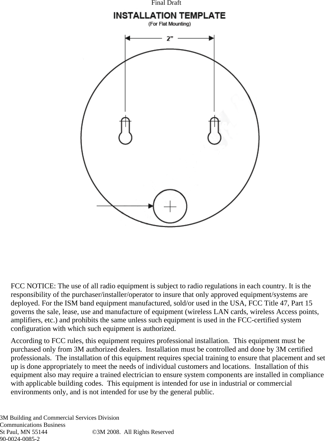 Final Draft 3M Building and Commercial Services Division Communications Business St Paul, MN 55144  ©3M 2008.  All Rights Reserved 90-0024-0085-2      FCC NOTICE: The use of all radio equipment is subject to radio regulations in each country. It is the responsibility of the purchaser/installer/operator to insure that only approved equipment/systems are deployed. For the ISM band equipment manufactured, sold/or used in the USA, FCC Title 47, Part 15 governs the sale, lease, use and manufacture of equipment (wireless LAN cards, wireless Access points, amplifiers, etc.) and prohibits the same unless such equipment is used in the FCC-certified system configuration with which such equipment is authorized. According to FCC rules, this equipment requires professional installation.  This equipment must be purchased only from 3M authorized dealers.  Installation must be controlled and done by 3M certified professionals.  The installation of this equipment requires special training to ensure that placement and set up is done appropriately to meet the needs of individual customers and locations.  Installation of this equipment also may require a trained electrician to ensure system components are installed in compliance with applicable building codes.  This equipment is intended for use in industrial or commercial environments only, and is not intended for use by the general public.   