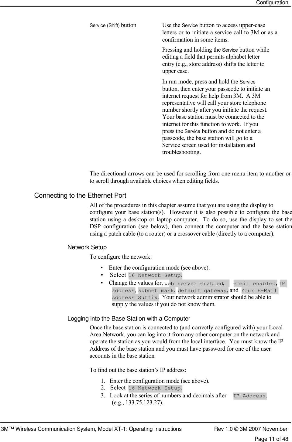    Configuration    Service (Shift) button  Use the Service button to access upper-case letters or to initiate a service call to 3M or as a confirmation in some items.  Pressing and holding the Service button while  editing a field that permits alphabet letter  entry (e.g., store address) shifts the letter to  upper case.  In run mode, press and hold the Service  button, then enter your passcode to initiate an  internet request for help from 3M.  A 3M  representative will call your store telephone  number shortly after you initiate the request.  Your base station must be connected to the  internet for this function to work.  If you  press the Service button and do not enter a  passcode, the base station will go to a  Service screen used for installation and  troubleshooting.   The directional arrows can be used for scrolling from one menu item to another or to scroll through available choices when editing fields.  Connecting to the Ethernet Port  All of the procedures in this chapter assume that you are using the display to  configure  your  base  station(s).    However it is  also  possible to configure  the  base  station  using  a  desktop  or  laptop computer.    To  do so, use  the  display  to  set the  DSP  configuration  (see  below),  then  connect  the  computer  and  the  base  station  using a patch cable (to a router) or a crossover cable (directly to a computer).  Network Setup  To configure the network:  •    Enter the configuration mode (see above).  •    Select  16 Network Setup.  •    Change the values for, web server enabled, email enabled, IP address, subnet mask, default gateway, and Your E-Mail Address Suffix.  Your network administrator should be able to supply the values if you do not know them.  Logging into the Base Station with a Computer  Once the base station is connected to (and correctly configured with) your Local Area Network, you can log into it from any other computer on the network and operate the station as you would from the local interface.  You must know the IP Address of the base station and you must have password for one of the user  accounts in the base station  To find out the base station’s IP address:  1.   Enter the configuration mode (see above).  2.   Select  16 Network Setup.  3.   Look at the series of numbers and decimals after IP Address. (e.g., 133.75.123.27).    3M™ Wireless Communication System, Model XT-1: Operating Instructions  Rev 1.0 © 3M 2007 November Page 11 of 48 