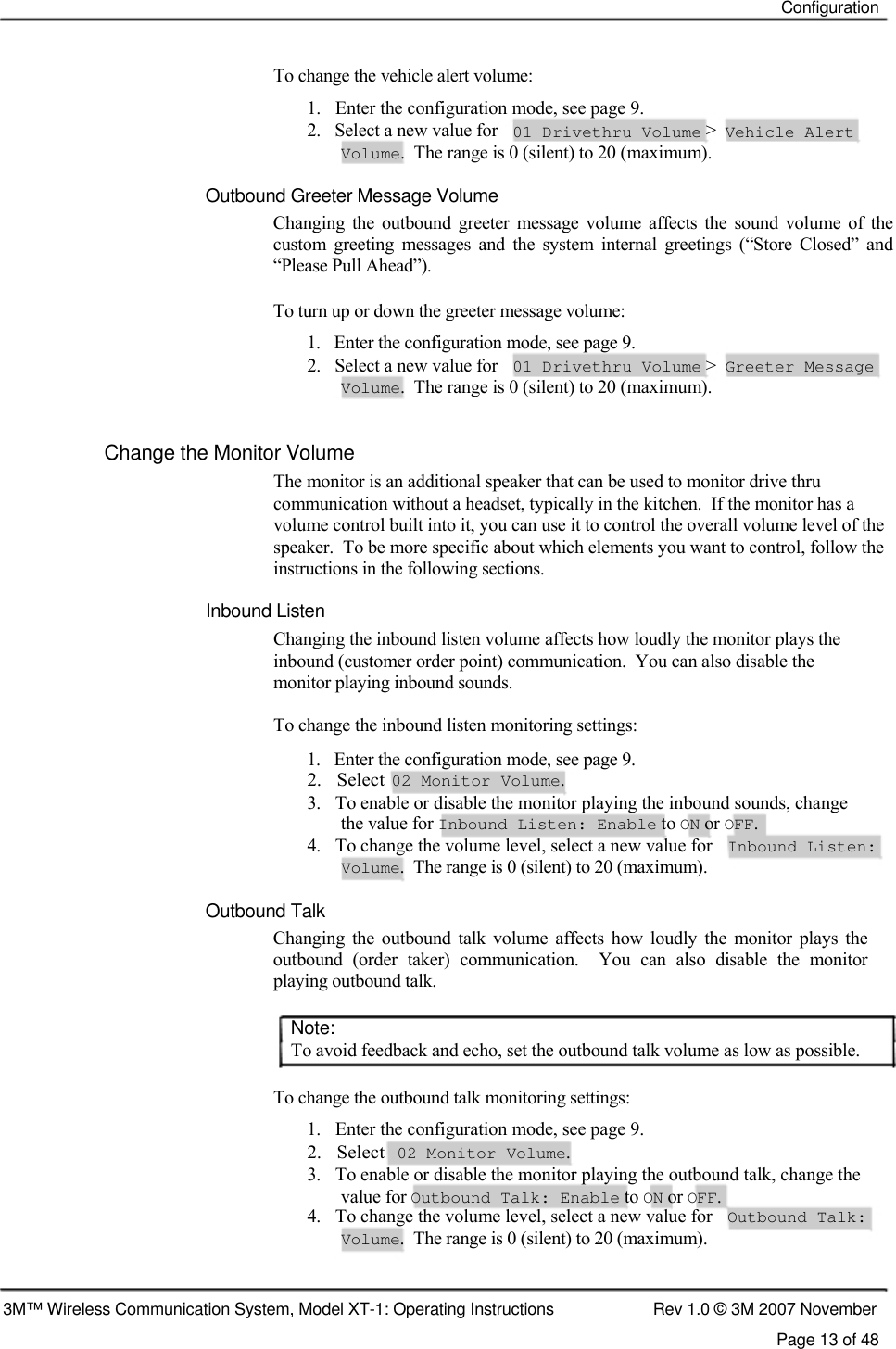    Configuration    To change the vehicle alert volume:  1.   Enter the configuration mode, see page 9.  2.   Select a new value for 01 Drivethru Volume &gt; Vehicle Alert Volume.  The range is 0 (silent) to 20 (maximum).  Outbound Greeter Message Volume  Changing  the  outbound  greeter  message  volume  affects  the  sound  volume  of  the custom  greeting  messages  and  the  system  internal  greetings  (“Store  Closed”  and “Please Pull Ahead”).   To turn up or down the greeter message volume:  1.   Enter the configuration mode, see page 9.  2.   Select a new value for 01 Drivethru Volume &gt; Greeter Message Volume.  The range is 0 (silent) to 20 (maximum).  Change the Monitor Volume  The monitor is an additional speaker that can be used to monitor drive thru  communication without a headset, typically in the kitchen.  If the monitor has a volume control built into it, you can use it to control the overall volume level of the speaker.  To be more specific about which elements you want to control, follow the instructions in the following sections.  Inbound Listen  Changing the inbound listen volume affects how loudly the monitor plays the inbound (customer order point) communication.  You can also disable the monitor playing inbound sounds.  To change the inbound listen monitoring settings:  1.   Enter the configuration mode, see page 9.  2.   Select  02 Monitor Volume.  3.   To enable or disable the monitor playing the inbound sounds, change    the value for Inbound Listen: Enable to ON or OFF.  4.   To change the volume level, select a new value for  Inbound Listen:  Volume.  The range is 0 (silent) to 20 (maximum).   Outbound Talk  Changing  the  outbound  talk  volume  affects  how  loudly  the  monitor  plays  the outbound  (order  taker)  communication.    You  can  also  disable  the  monitor playing outbound talk.   Note:  To avoid feedback and echo, set the outbound talk volume as low as possible.   To change the outbound talk monitoring settings:  1.   Enter the configuration mode, see page 9.  2.   Select  02 Monitor Volume.  3.   To enable or disable the monitor playing the outbound talk, change the    value for Outbound Talk: Enable to ON or OFF.  4.   To change the volume level, select a new value for  Outbound Talk:  Volume.  The range is 0 (silent) to 20 (maximum).    3M™ Wireless Communication System, Model XT-1: Operating Instructions  Rev 1.0 © 3M 2007 November Page 13 of 48  