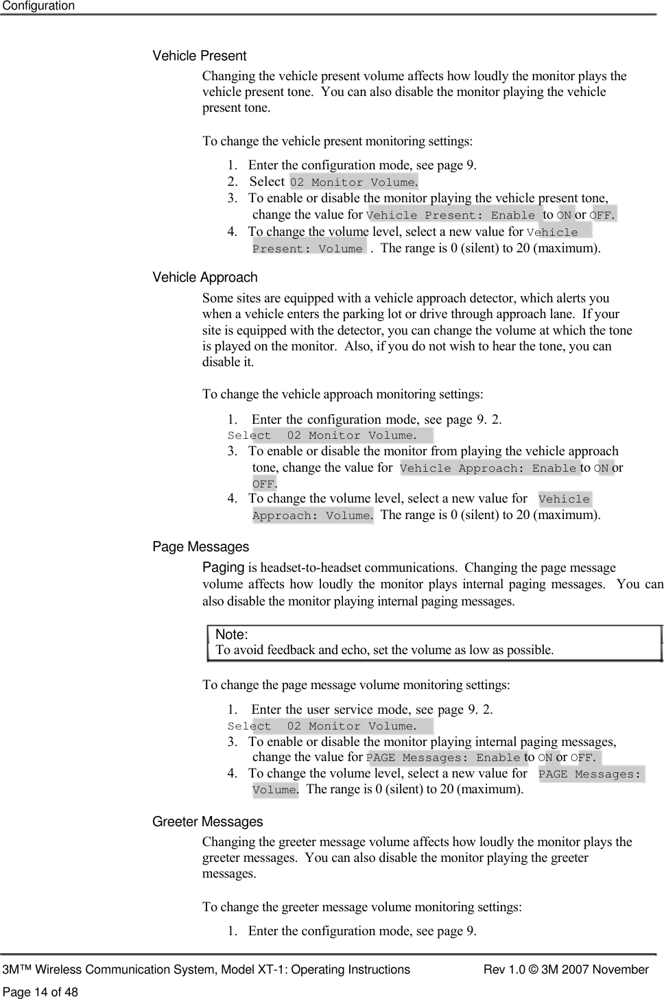    Configuration    Vehicle Present  Changing the vehicle present volume affects how loudly the monitor plays the vehicle present tone.  You can also disable the monitor playing the vehicle  present tone.   To change the vehicle present monitoring settings:  1.   Enter the configuration mode, see page 9.  2.   Select  02 Monitor Volume.  3.   To enable or disable the monitor playing the vehicle present tone,    change the value for Vehicle Present: Enable to ON or OFF.  4.   To change the volume level, select a new value for Vehicle    Present: Volume .  The range is 0 (silent) to 20 (maximum).  Vehicle Approach  Some sites are equipped with a vehicle approach detector, which alerts you  when a vehicle enters the parking lot or drive through approach lane.  If your  site is equipped with the detector, you can change the volume at which the tone  is played on the monitor.  Also, if you do not wish to hear the tone, you can  disable it.  To change the vehicle approach monitoring settings:  1.   Enter the configuration mode, see page 9. 2. Select  02 Monitor Volume.  3.   To enable or disable the monitor from playing the vehicle approach tone, change the value for Vehicle Approach: Enable to ON or OFF. 4.   To change the volume level, select a new value for  Vehicle  Approach: Volume.  The range is 0 (silent) to 20 (maximum).  Page Messages  Paging is headset-to-headset communications.  Changing the page message  volume  affects  how loudly  the  monitor plays internal  paging  messages.    You  can also disable the monitor playing internal paging messages.   Note:  To avoid feedback and echo, set the volume as low as possible.   To change the page message volume monitoring settings:  1.   Enter the user service mode, see page 9. 2. Select  02 Monitor Volume.  3.   To enable or disable the monitor playing internal paging messages,    change the value for PAGE Messages: Enable to ON or OFF.  4.   To change the volume level, select a new value for  PAGE Messages:  Volume.  The range is 0 (silent) to 20 (maximum).   Greeter Messages  Changing the greeter message volume affects how loudly the monitor plays the greeter messages.  You can also disable the monitor playing the greeter  messages.   To change the greeter message volume monitoring settings:  1.   Enter the configuration mode, see page 9.   3M™ Wireless Communication System, Model XT-1: Operating Instructions  Rev 1.0 © 3M 2007 November Page 14 of 48 