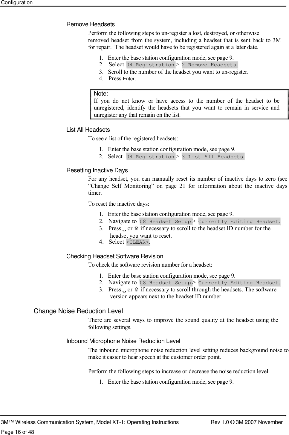    Configuration    Remove Headsets  Perform the following steps to un-register a lost, destroyed, or otherwise  removed headset  from  the  system, including a headset that is  sent  back  to 3M  for repair.  The headset would have to be registered again at a later date.  1.   Enter the base station configuration mode, see page 9.  2.   Select  04 Registration &gt;  2 Remove Headsets.  3.   Scroll to the number of the headset you want to un-register.  4.   Press Enter.   Note:  If  you  do  not  know  or  have  access  to  the  number  of  the  headset  to  be unregistered,  identify  the  headsets  that  you  want  to  remain  in  service  and unregister any that remain on the list.   List All Headsets  To see a list of the registered headsets:  1.   Enter the base station configuration mode, see page 9. 2.   Select 04 Registration &gt; 3 List All Headsets.  Resetting Inactive Days  For  any headset, you can  manually  reset its number of inactive days  to zero  (see  “Change  Self  Monitoring”  on  page  21  for  information  about  the  inactive  days  timer.  To reset the inactive days:  1.   Enter the base station configuration mode, see page 9.  2.   Navigate to  08 Headset Setup &gt;  Currently Editing Headset.  3.   Press  or  if necessary to scroll to the headset ID number for the    headset you want to reset.  4.   Select  &lt;CLEAR&gt;.   Checking Headset Software Revision  To check the software revision number for a headset:  1.   Enter the base station configuration mode, see page 9.  2.   Navigate to  08 Headset Setup &gt;  Currently Editing Headset.  3.   Press  or  if necessary to scroll through the headsets. The software    version appears next to the headset ID number.  Change Noise Reduction Level  There  are several ways to  improve  the  sound  quality at the  headset using  the following settings.  Inbound Microphone Noise Reduction Level  The inbound microphone noise reduction level setting reduces background noise to make it easier to hear speech at the customer order point.   Perform the following steps to increase or decrease the noise reduction level.  1.   Enter the base station configuration mode, see page 9.       3M™ Wireless Communication System, Model XT-1: Operating Instructions  Rev 1.0 © 3M 2007 November Page 16 of 48 